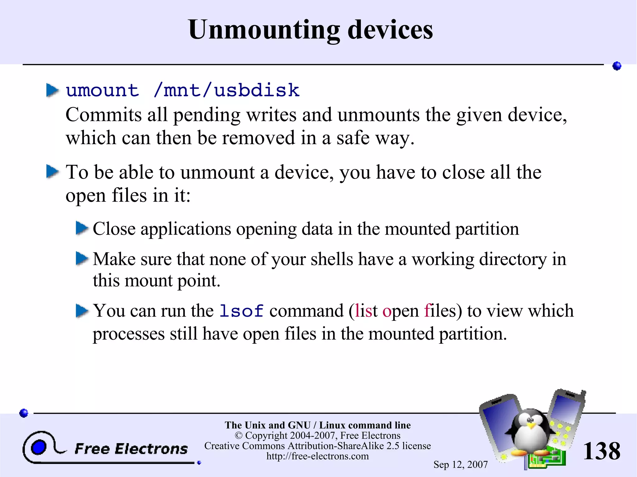 Unmounting devices umount /mnt/usbdisk Commits all pending writes and unmounts the given device, which can then be removed in a safe way. To be able to unmount a device, you have to close all the open files in it: Close applications opening data in the mounted partition Make sure that none of your shells have a working directory in this mount point. You can run the lsof command ( l i s t o pen f iles) to view which processes still have open files in the mounted partition. 