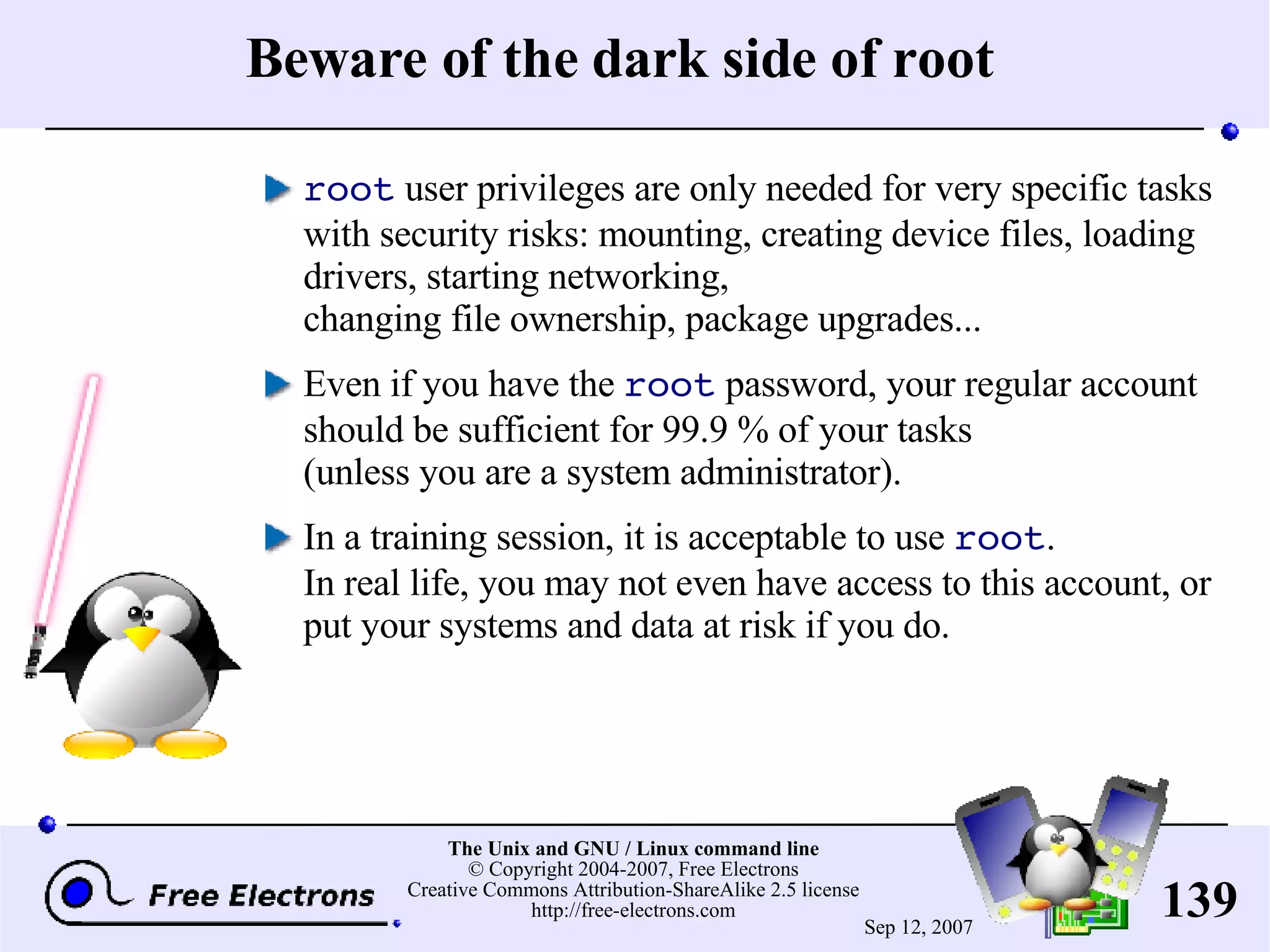 Beware of the dark side of root root user privileges are only needed for very specific tasks with security risks: mounting, creating device files, loading drivers, starting networking, changing file ownership, package upgrades... Even if you have the root password, your regular account should be sufficient for 99.9 % of your tasks (unless you are a system administrator). In a training session, it is acceptable to use root . In real life, you may not even have access to this account, or put your systems and data at risk if you do. 