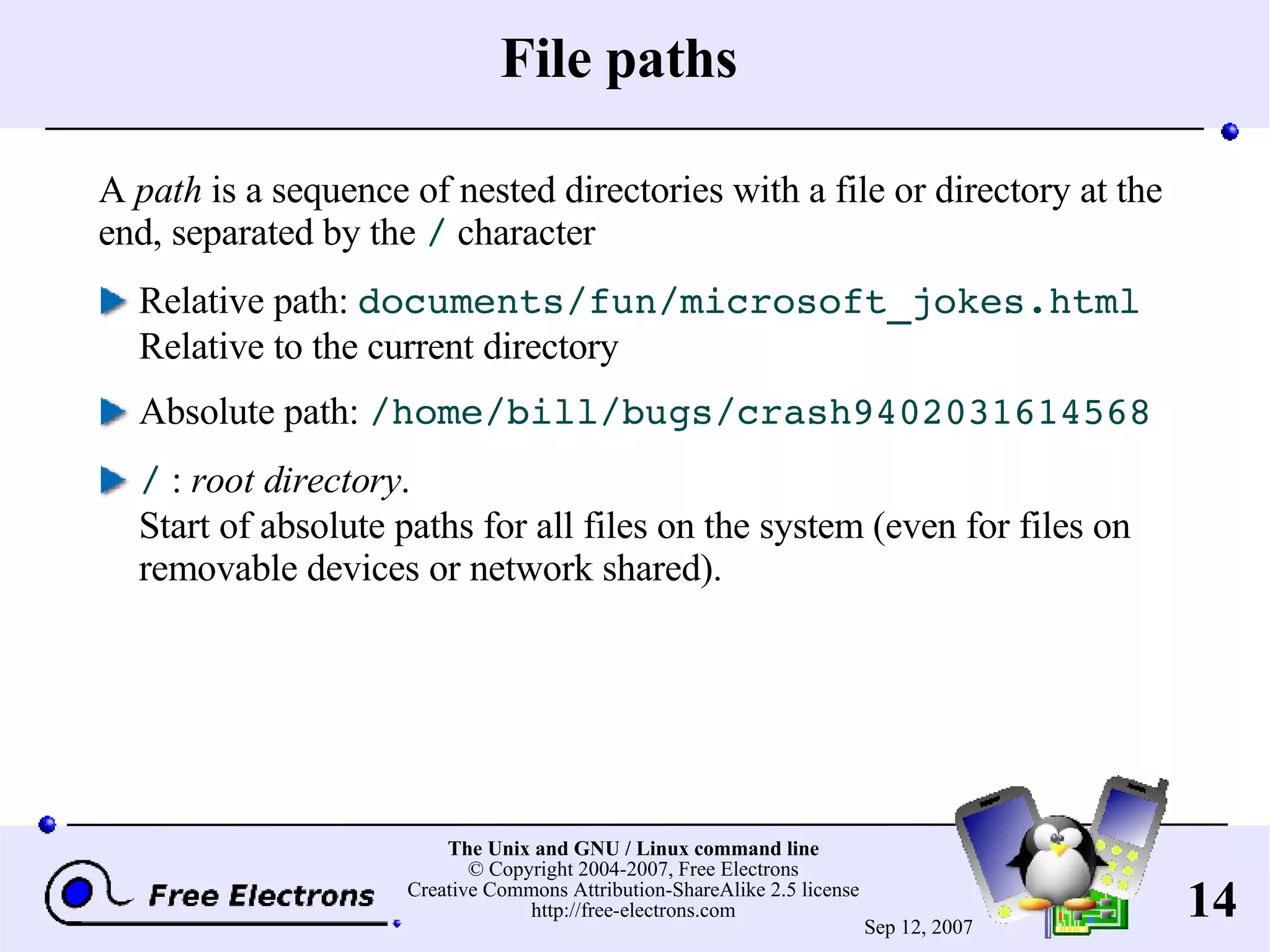 File paths A path is a sequence of nested directories with a file or directory at the end, separated by the / character Relative path: documents/fun/microsoft_jokes.html Relative to the current directory Absolute path: /home/bill/bugs/crash9402031614568 / : root directory . Start of absolute paths for all files on the system (even for files on removable devices or network shared). 