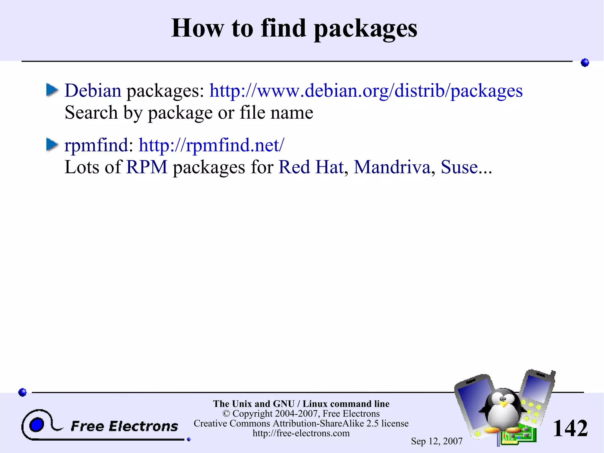 How to find packages Debian packages: http://www.debian.org/distrib/packages Search by package or file name rpmfind : http://rpmfind.net/ Lots of RPM packages for Red Hat , Mandriva , Suse ... 