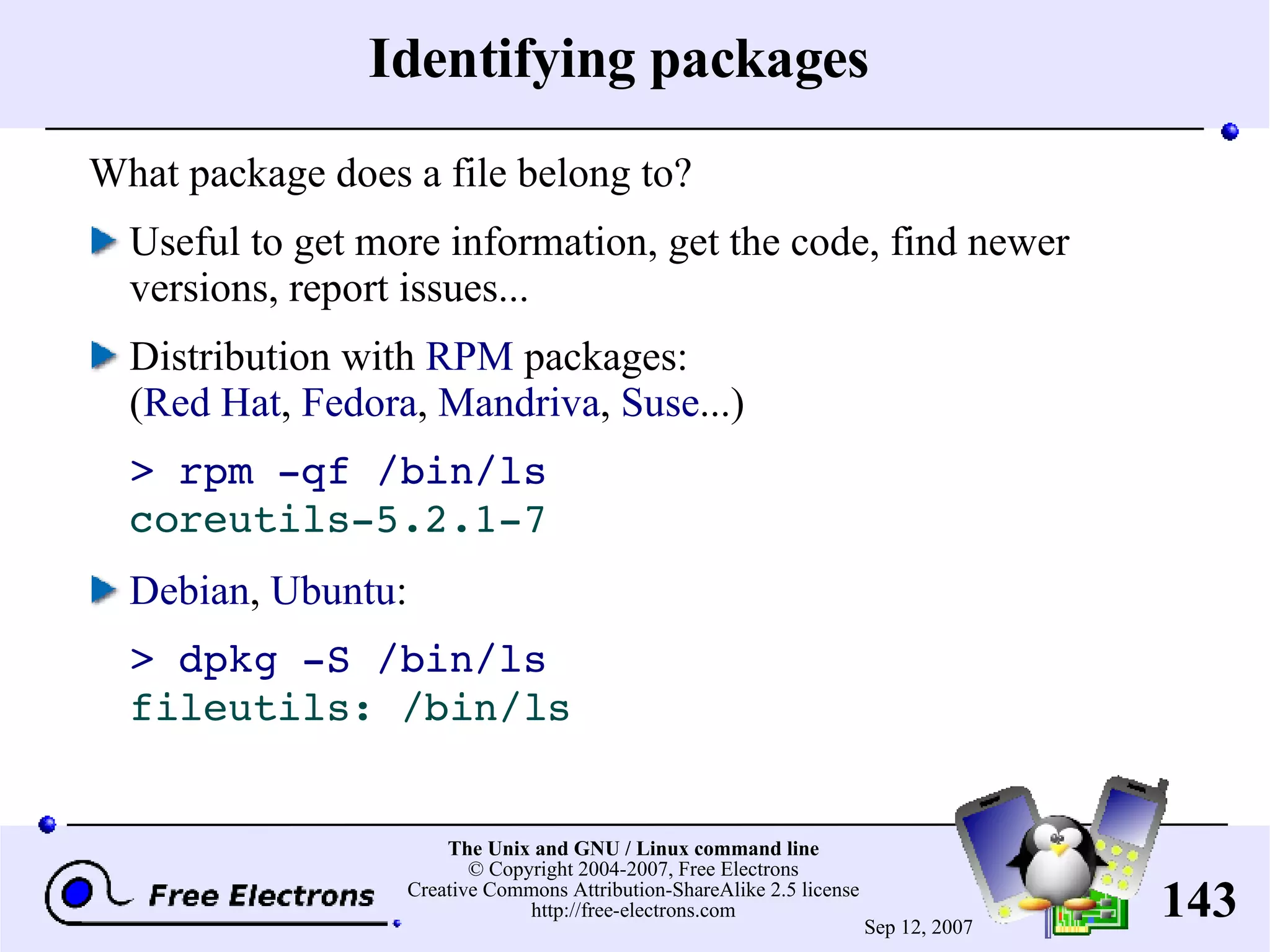 Identifying packages What package does a file belong to? Useful to get more information, get the code, find newer versions, report issues... Distribution with RPM packages: ( Red Hat , Fedora , Mandriva , Suse ...) > rpm -qf /bin/ls coreutils-5.2.1-7 Debian , Ubuntu : > dpkg -S /bin/ls fileutils: /bin/ls 