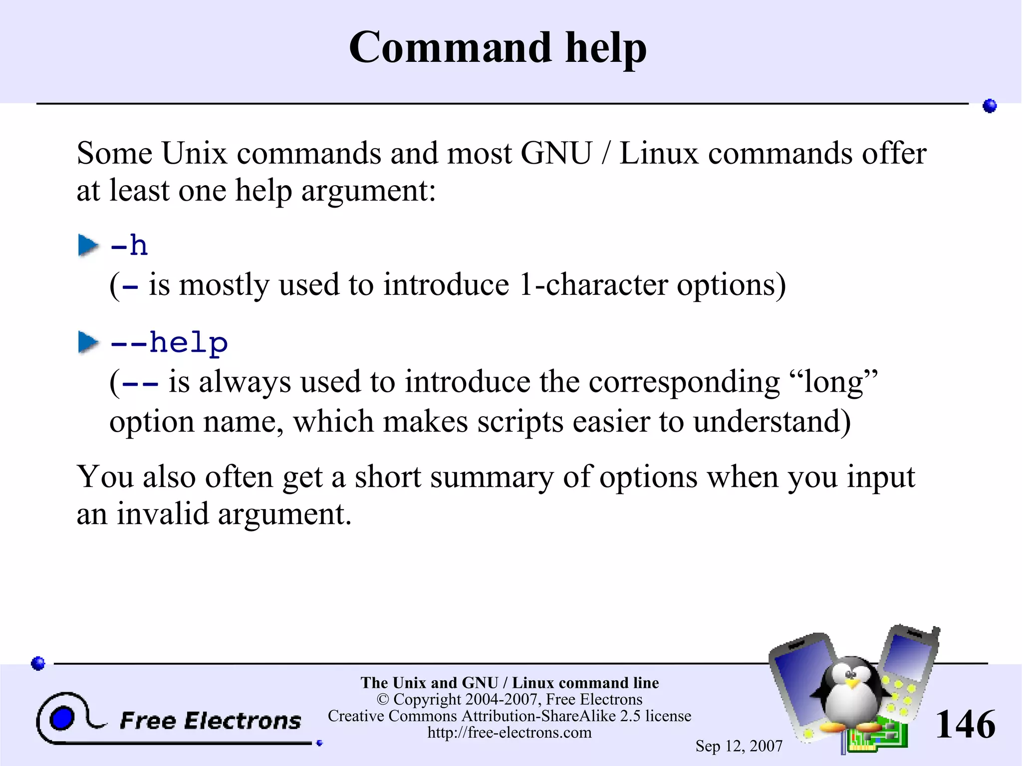 Command help Some Unix commands and most GNU / Linux commands offer at least one help argument: -h ( - is mostly used to introduce 1-character options) --help ( -- is always used to introduce the corresponding “long” option name, which makes scripts easier to understand) You also often get a short summary of options when you input an invalid argument. 