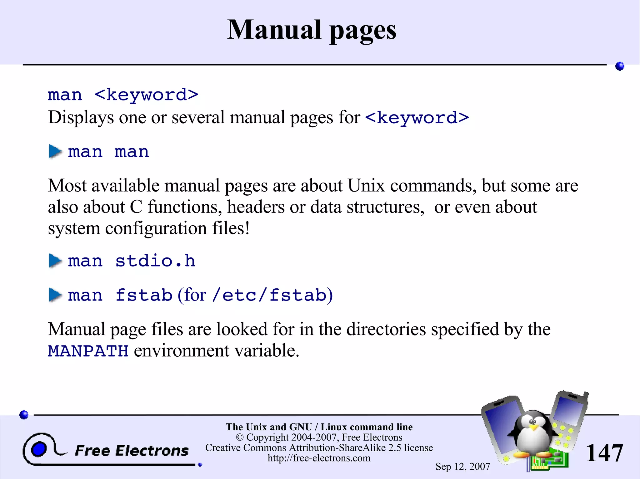 Manual pages man <keyword> Displays one or several manual pages for <keyword> man man Most available manual pages are about Unix commands, but some are also about C functions, headers or data structures, or even about system configuration files! man stdio.h man fstab (for /etc/fstab ) Manual page files are looked for in the directories specified by the MANPATH environment variable. 