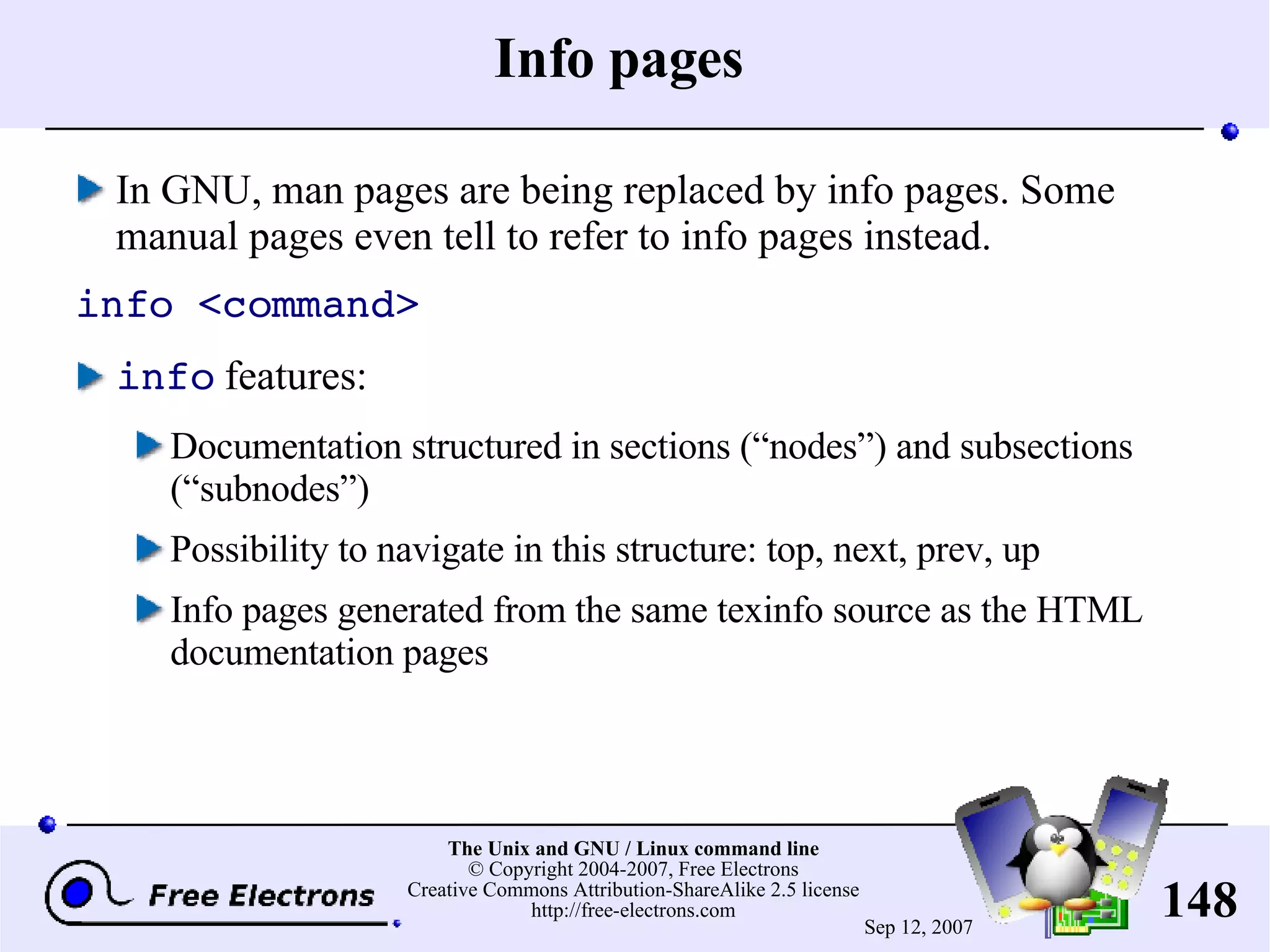 Info pages In GNU, man pages are being replaced by info pages. Some manual pages even tell to refer to info pages instead. info <command> info features: Documentation structured in sections (“nodes”) and subsections (“subnodes”) Possibility to navigate in this structure: top, next, prev, up Info pages generated from the same texinfo source as the HTML documentation pages 