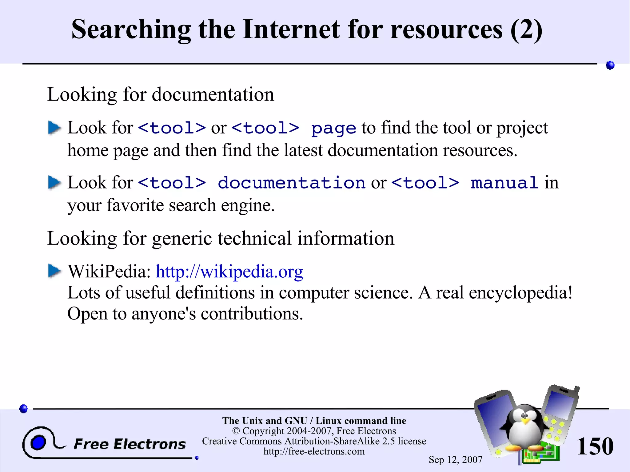 Searching the Internet for resources (2) Looking for documentation Look for <tool> or <tool> page to find the tool or project home page and then find the latest documentation resources. Look for <tool> documentation or <tool> manual in your favorite search engine. Looking for generic technical information WikiPedia: http://wikipedia.org Lots of useful definitions in computer science. A real encyclopedia! Open to anyone's contributions. 