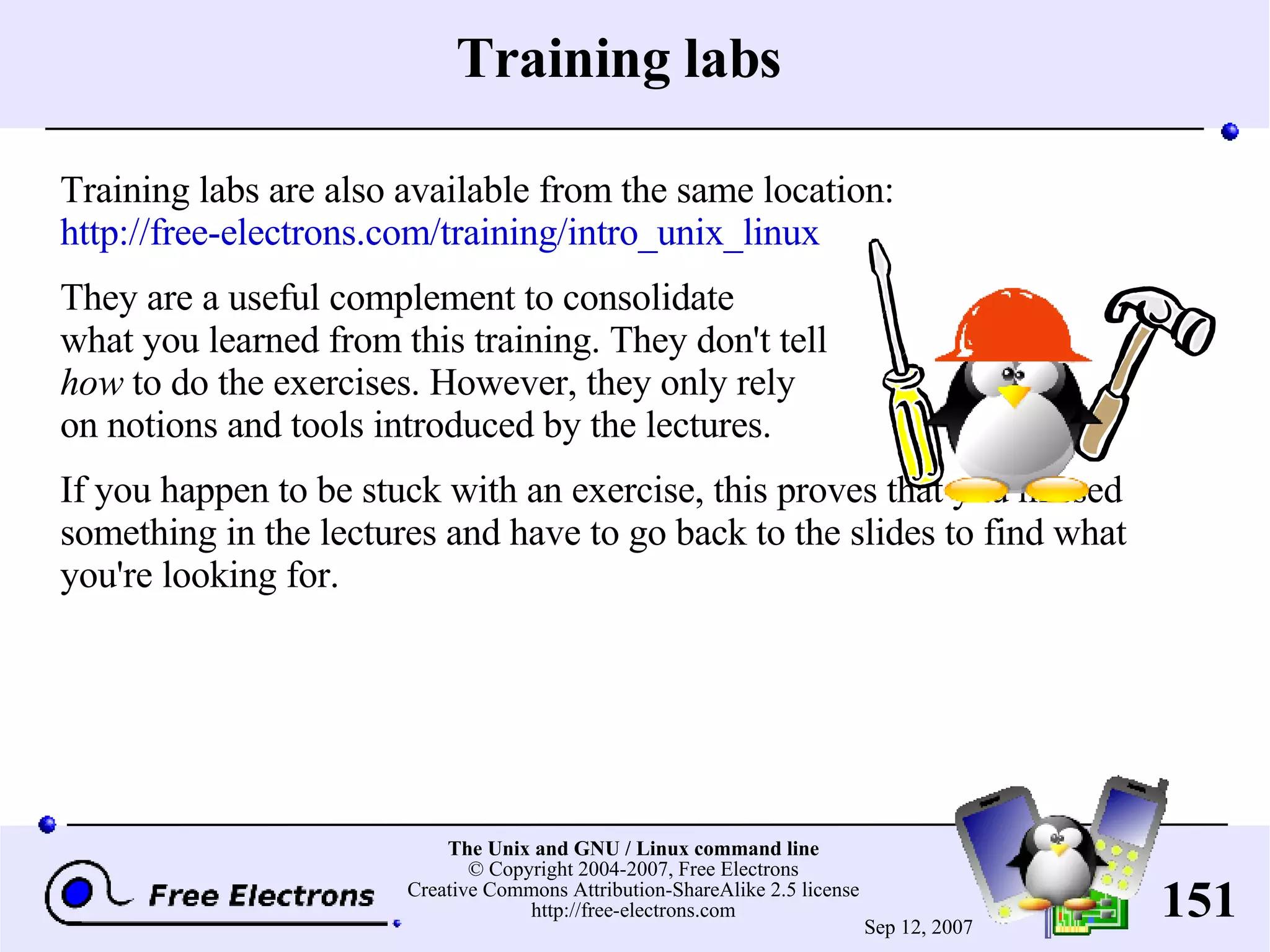 Training labs Training labs are also available from the same location: http://free-electrons.com/training/intro_unix_linux They are a useful complement to consolidate what you learned from this training. They don't tell how to do the exercises. However, they only rely on notions and tools introduced by the lectures. If you happen to be stuck with an exercise, this proves that you missed something in the lectures and have to go back to the slides to find what you're looking for. 