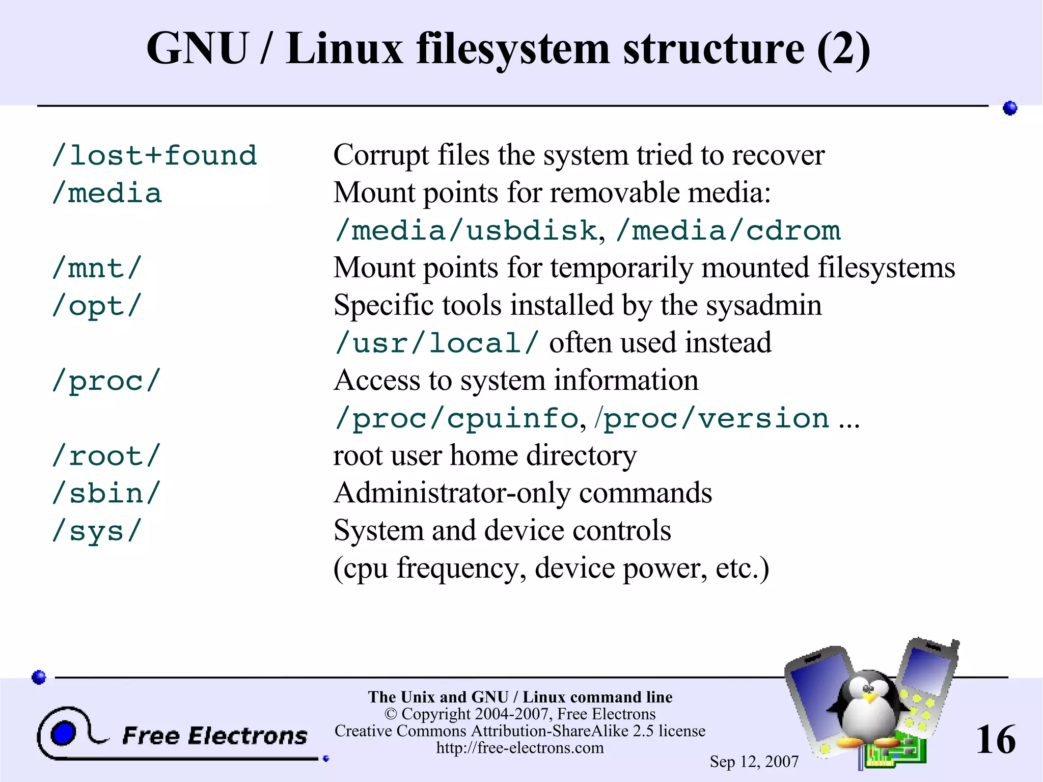 GNU / Linux filesystem structure (2) /lost+found Corrupt files the system tried to recover /media Mount points for removable media: /media/usbdisk , /media/cdrom /mnt/ Mount points for temporarily mounted filesystems /opt/ Specific tools installed by the sysadmin /usr/local/ often used instead /proc/ Access to system information /proc/cpuinfo , / proc/version ... /root/ root user home directory /sbin/ Administrator-only commands /sys/ System and device controls (cpu frequency, device power, etc.) 