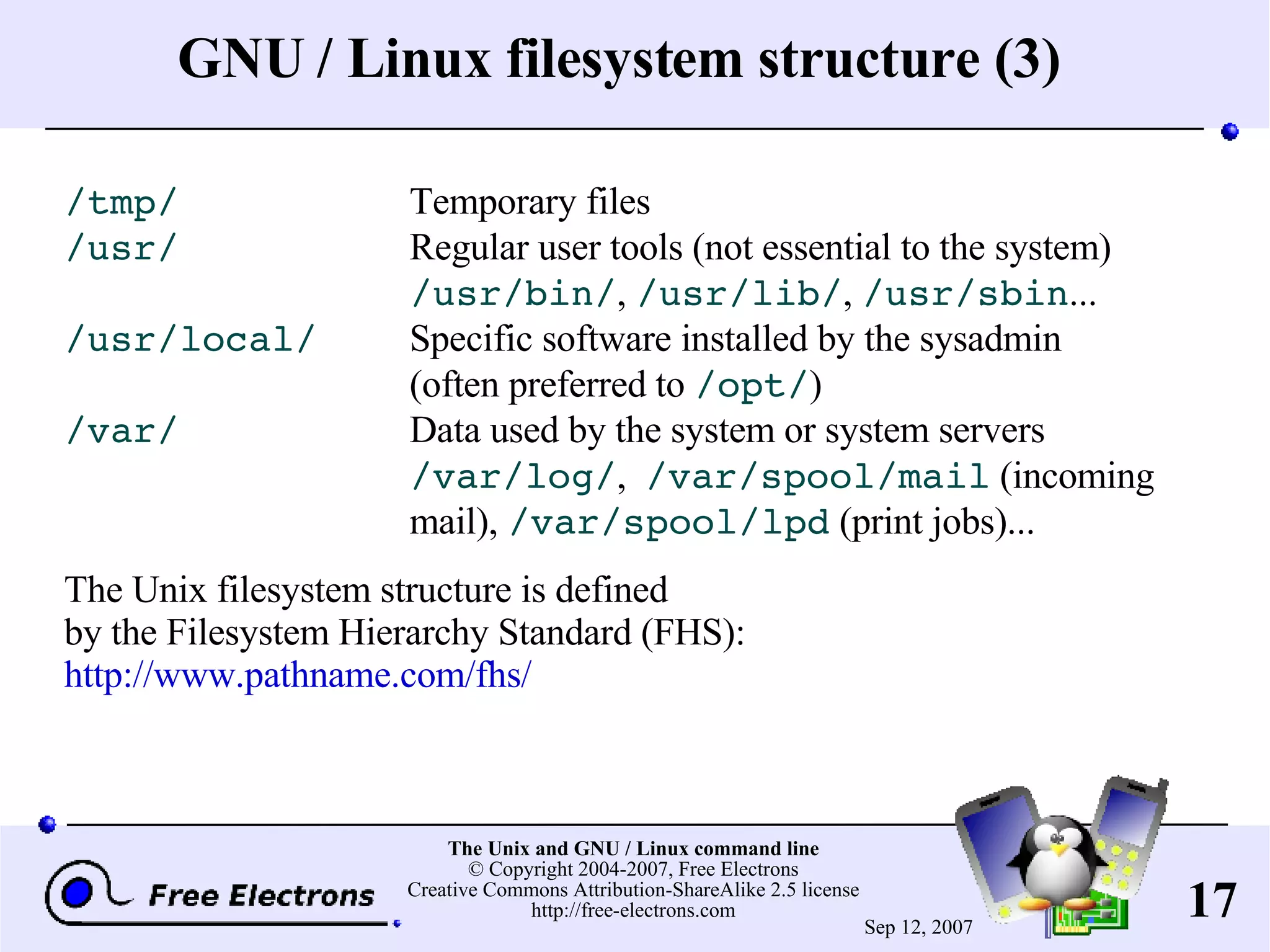 GNU / Linux filesystem structure (3) /tmp/ Temporary files /usr/ Regular user tools (not essential to the system) /usr/bin/ , /usr/lib/ , /usr/sbin ... /usr/local/ Specific software installed by the sysadmin (often preferred to /opt/ ) /var/ Data used by the system or system servers /var/log/ , /var/spool/mail (incoming mail), /var/spool/lpd (print jobs)... The Unix filesystem structure is defined by the Filesystem Hierarchy Standard (FHS): http://www.pathname.com/fhs/ 
