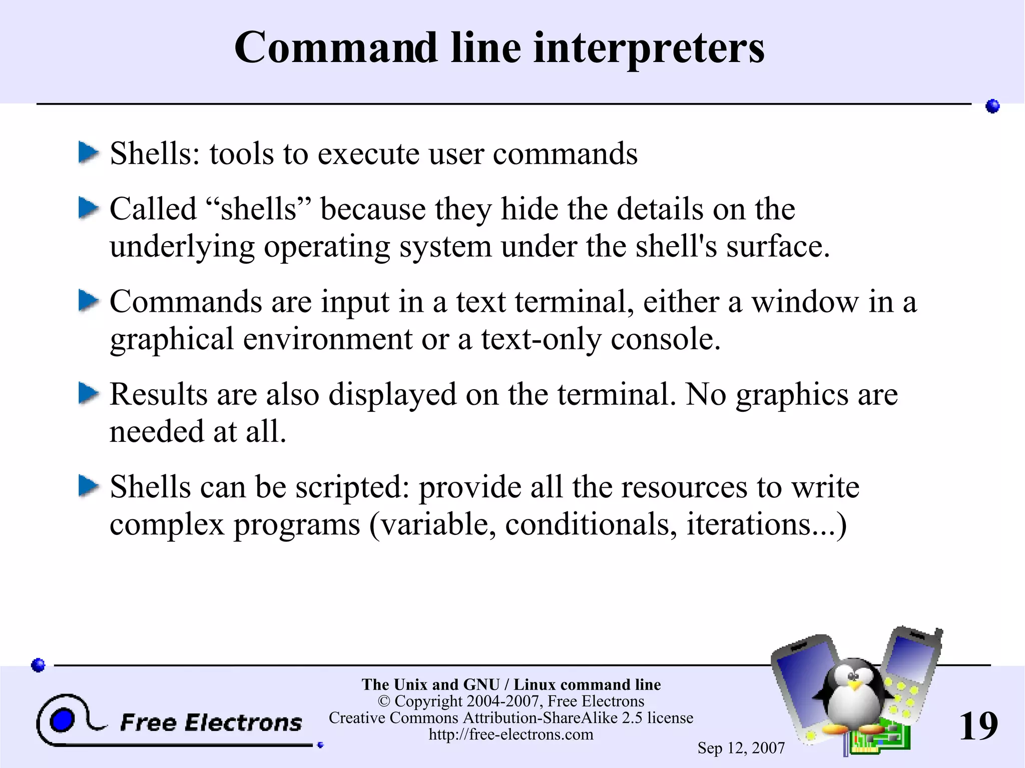Command line interpreters Shells: tools to execute user commands Called “shells” because they hide the details on the underlying operating system under the shell's surface. Commands are input in a text terminal, either a window in a graphical environment or a text-only console. Results are also displayed on the terminal. No graphics are needed at all. Shells can be scripted: provide all the resources to write complex programs (variable, conditionals, iterations...) 
