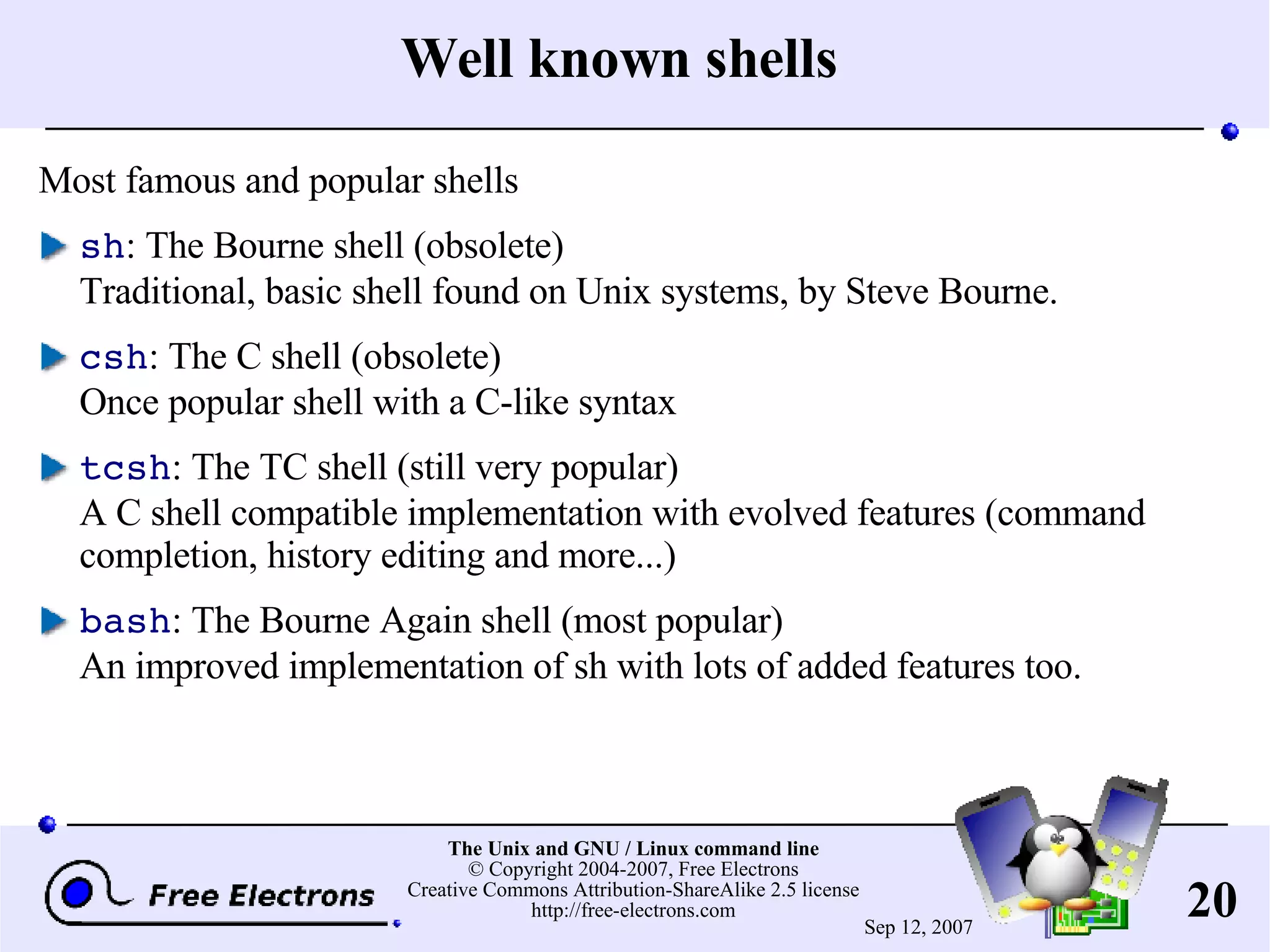 Well known shells Most famous and popular shells sh : The Bourne shell (obsolete) Traditional, basic shell found on Unix systems, by Steve Bourne. csh : The C shell (obsolete) Once popular shell with a C-like syntax tcsh : The TC shell (still very popular) A C shell compatible implementation with evolved features (command completion, history editing and more...) bash : The Bourne Again shell (most popular) An improved implementation of sh with lots of added features too. 