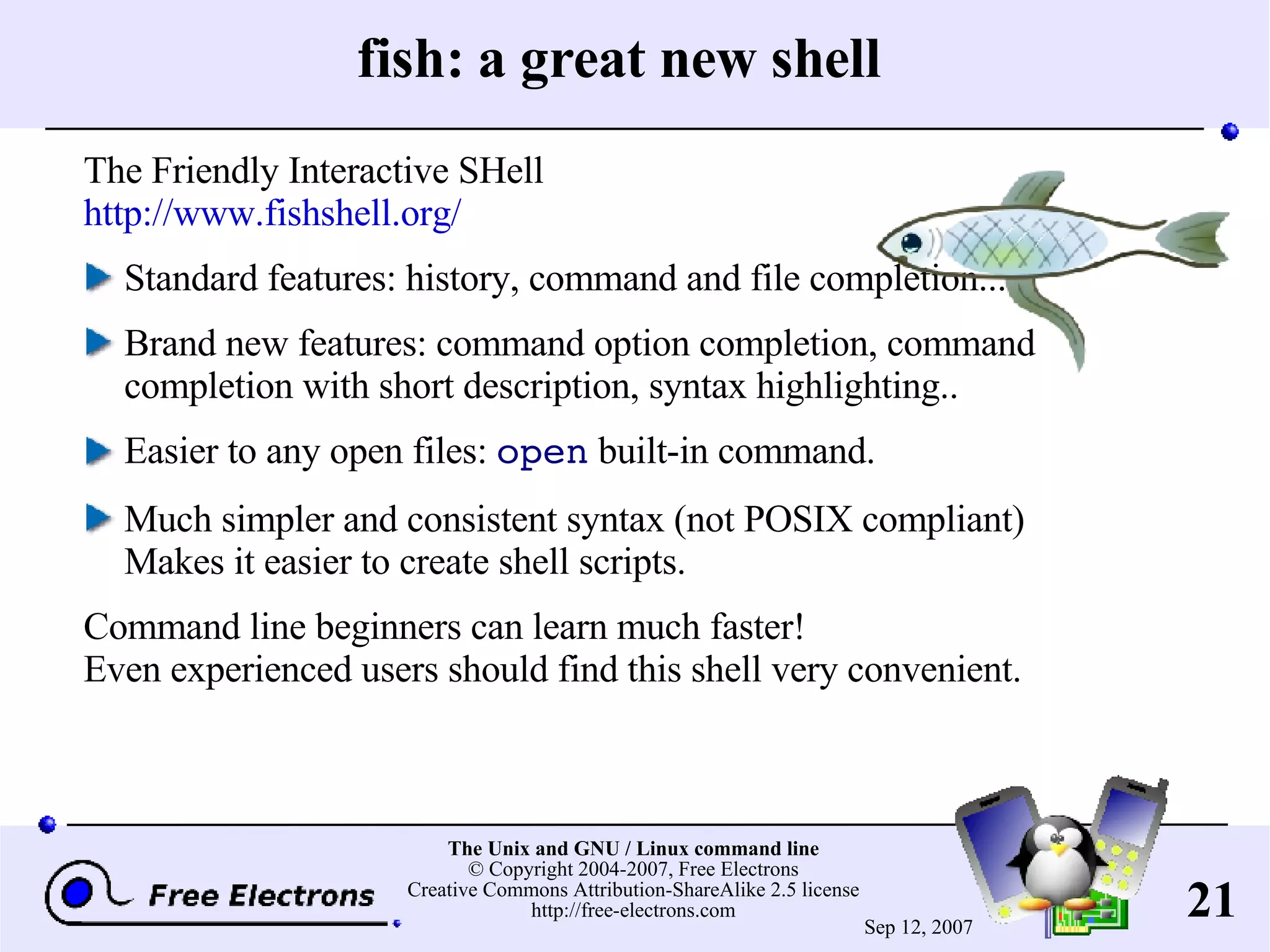 fish: a great new shell The Friendly Interactive SHell http://www.fishshell.org/ Standard features: history, command and file completion... Brand new features: command option completion, command completion with short description, syntax highlighting.. Easier to any open files: open built-in command. Much simpler and consistent syntax (not POSIX compliant) Makes it easier to create shell scripts. Command line beginners can learn much faster! Even experienced users should find this shell very convenient. 