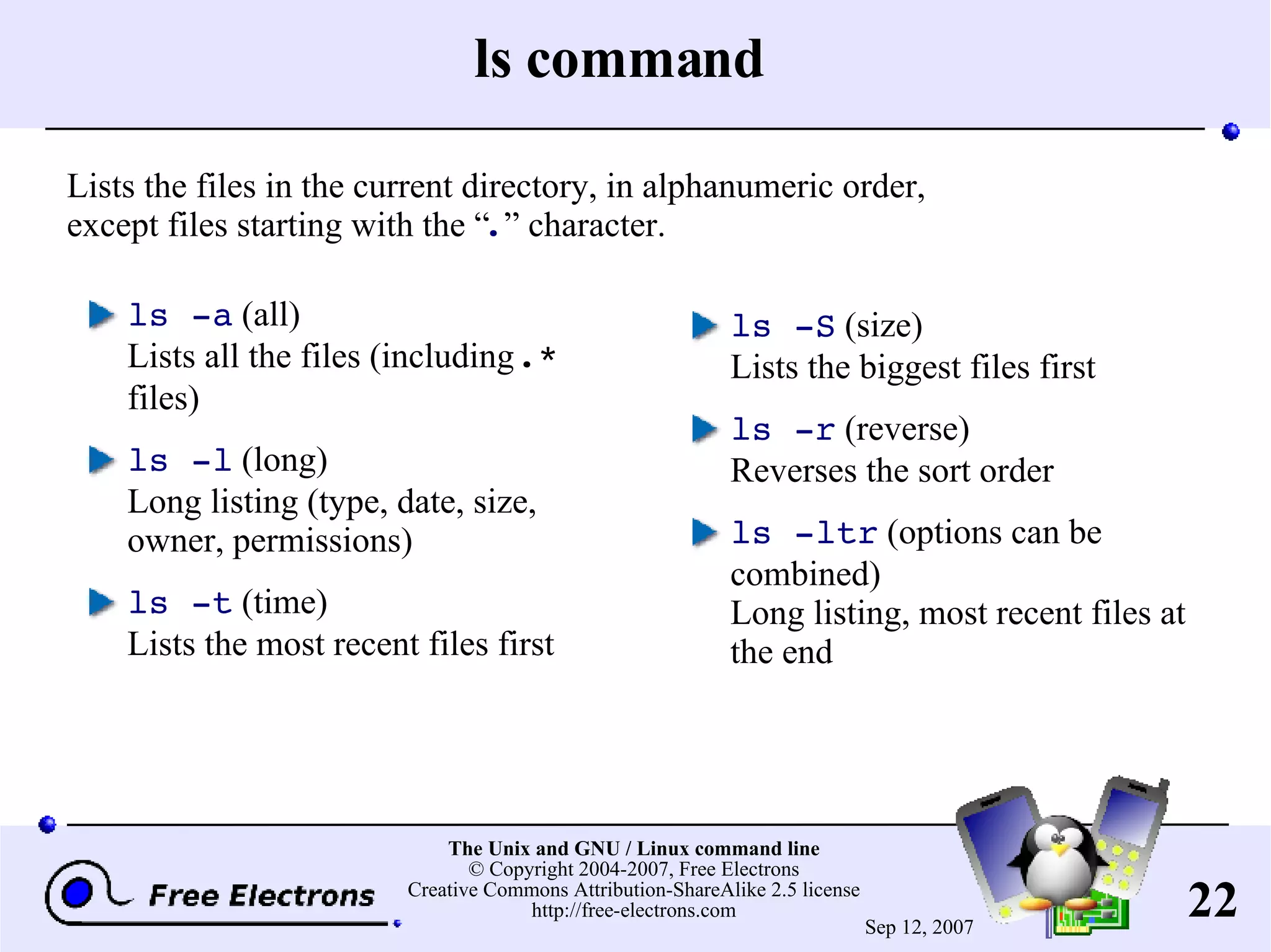 ls command ls -a (all) Lists all the files (including .* files) ls -l (long) Long listing (type, date, size, owner, permissions) ls -t (time) Lists the most recent files first ls -S (size) Lists the biggest files first ls -r (reverse) Reverses the sort order ls -ltr (options can be combined) Long listing, most recent files at the end Lists the files in the current directory, in alphanumeric order, except files starting with the “ . ” character. 