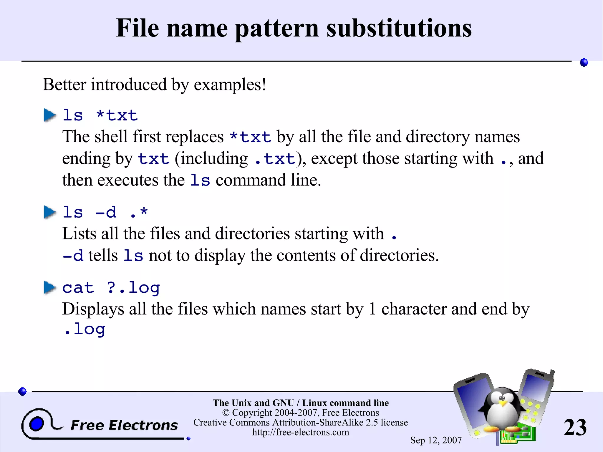 File name pattern substitutions Better introduced by examples! ls *txt The shell first replaces *txt by all the file and directory names ending by txt (including .txt ), except those starting with . , and then executes the ls command line. ls -d .* Lists all the files and directories starting with . -d tells ls not to display the contents of directories. cat ?.log Displays all the files which names start by 1 character and end by .log 