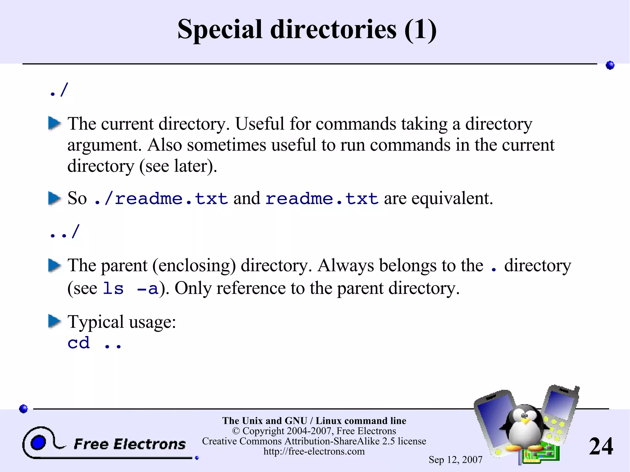 Special directories (1) ./ The current directory. Useful for commands taking a directory argument. Also sometimes useful to run commands in the current directory (see later). So ./readme.txt and readme.txt are equivalent. ../ The parent (enclosing) directory. Always belongs to the . directory (see ls -a ). Only reference to the parent directory. Typical usage: cd .. 