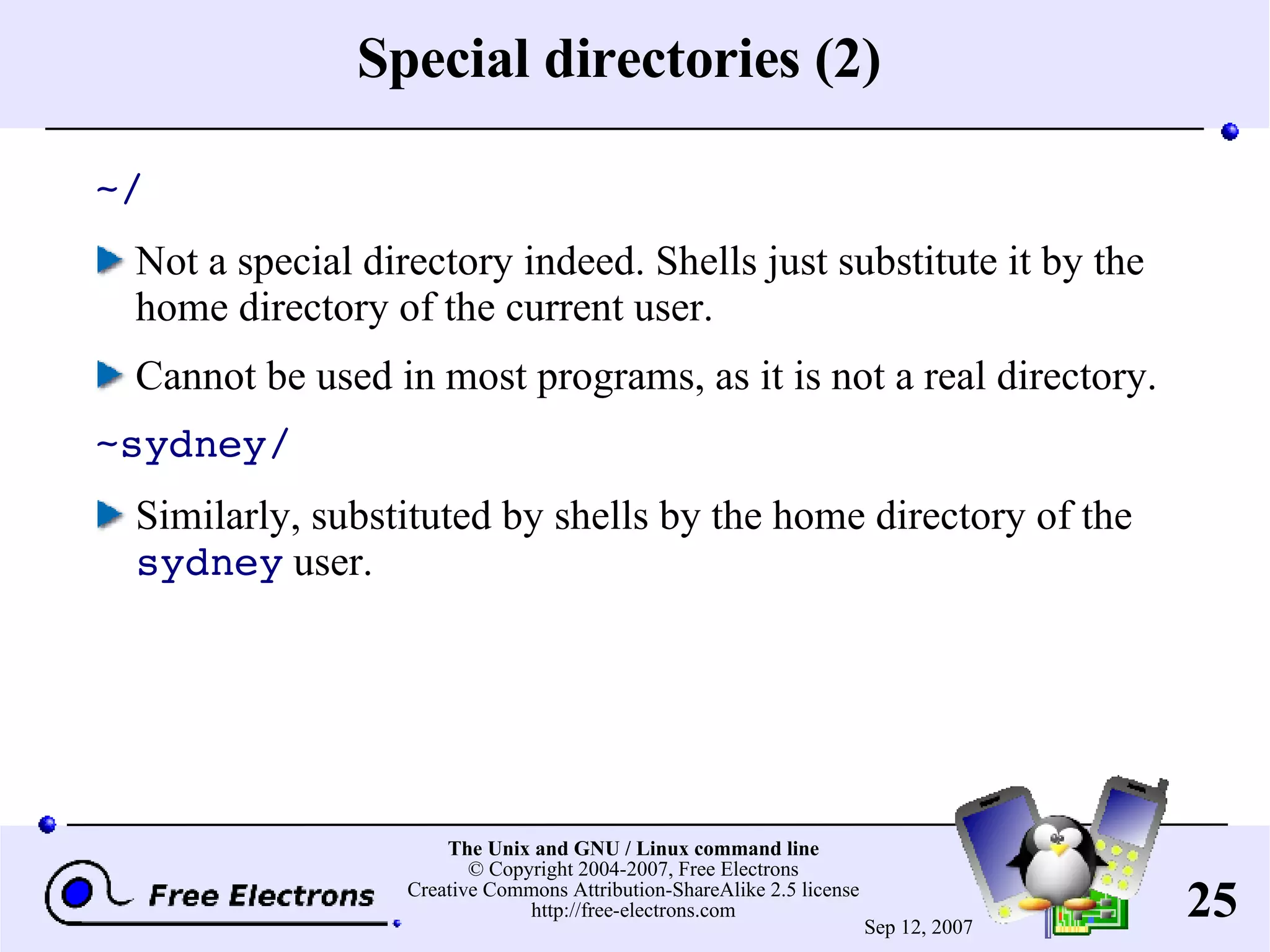 Special directories (2) ~/ Not a special directory indeed. Shells just substitute it by the home directory of the current user. Cannot be used in most programs, as it is not a real directory. ~sydney/ Similarly, substituted by shells by the home directory of the sydney user. 