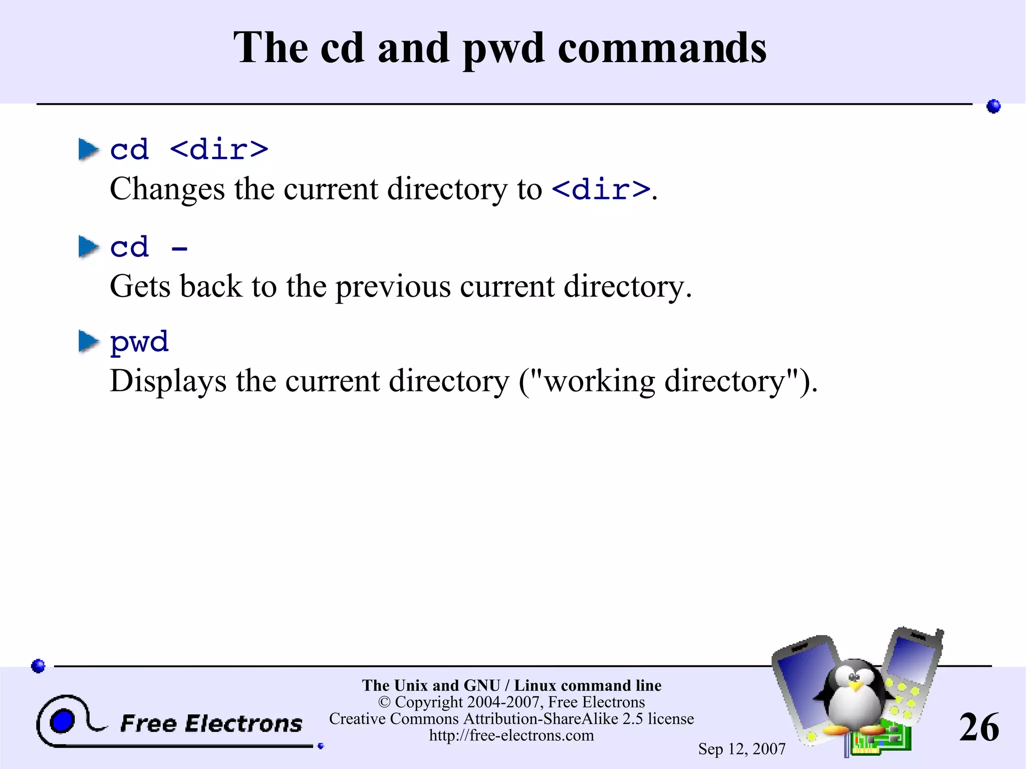 The cd and pwd commands cd <dir> Changes the current directory to <dir> . cd - Gets back to the previous current directory. pwd Displays the current directory (&quot;working directory&quot;). 