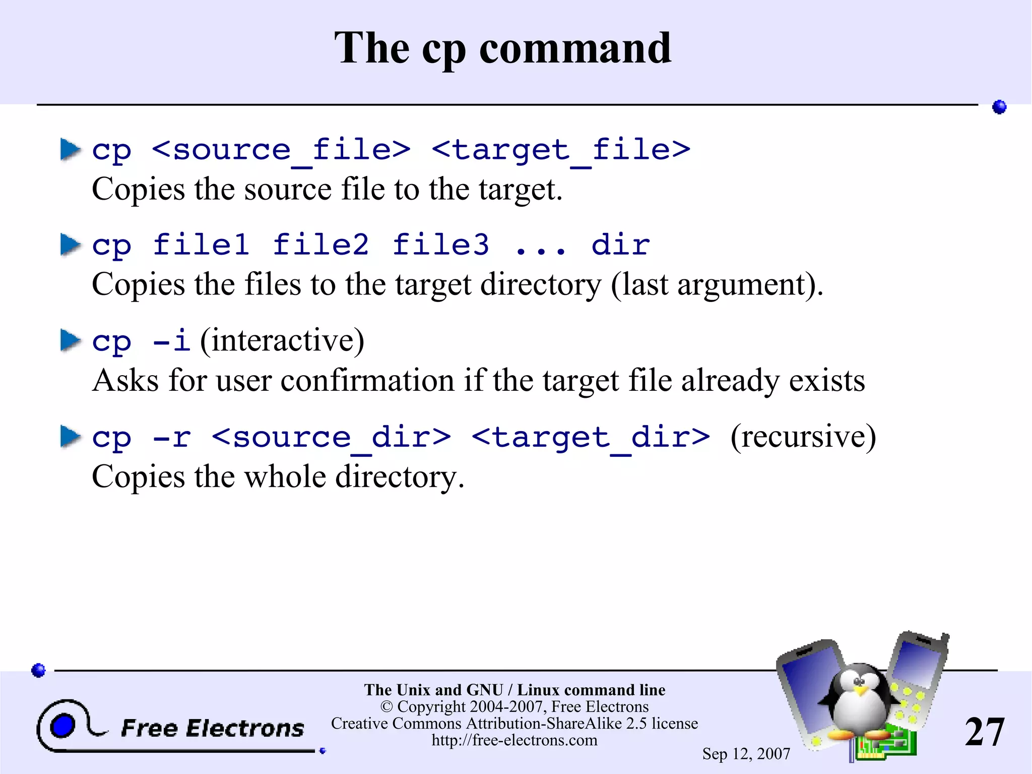 The cp command cp <source_file> <target_file> Copies the source file to the target. cp file1 file2 file3 ... dir Copies the files to the target directory (last argument). cp -i (interactive) Asks for user confirmation if the target file already exists cp -r <source_dir> <target_dir> (recursive) Copies the whole directory. 
