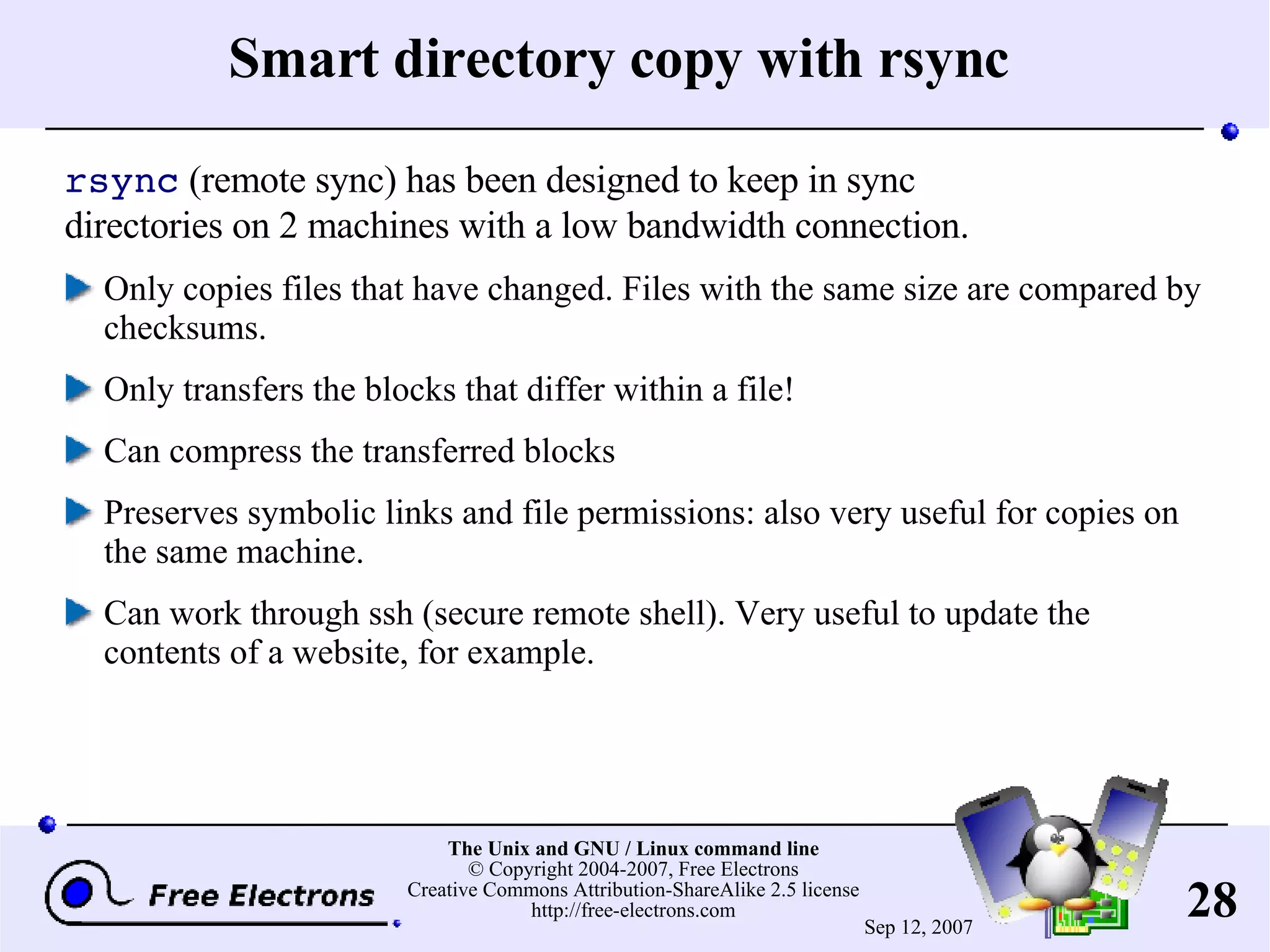 Smart directory copy with rsync rsync (remote sync) has been designed to keep in sync directories on 2 machines with a low bandwidth connection. Only copies files that have changed. Files with the same size are compared by checksums. Only transfers the blocks that differ within a file! Can compress the transferred blocks Preserves symbolic links and file permissions: also very useful for copies on the same machine. Can work through ssh (secure remote shell). Very useful to update the contents of a website, for example. 