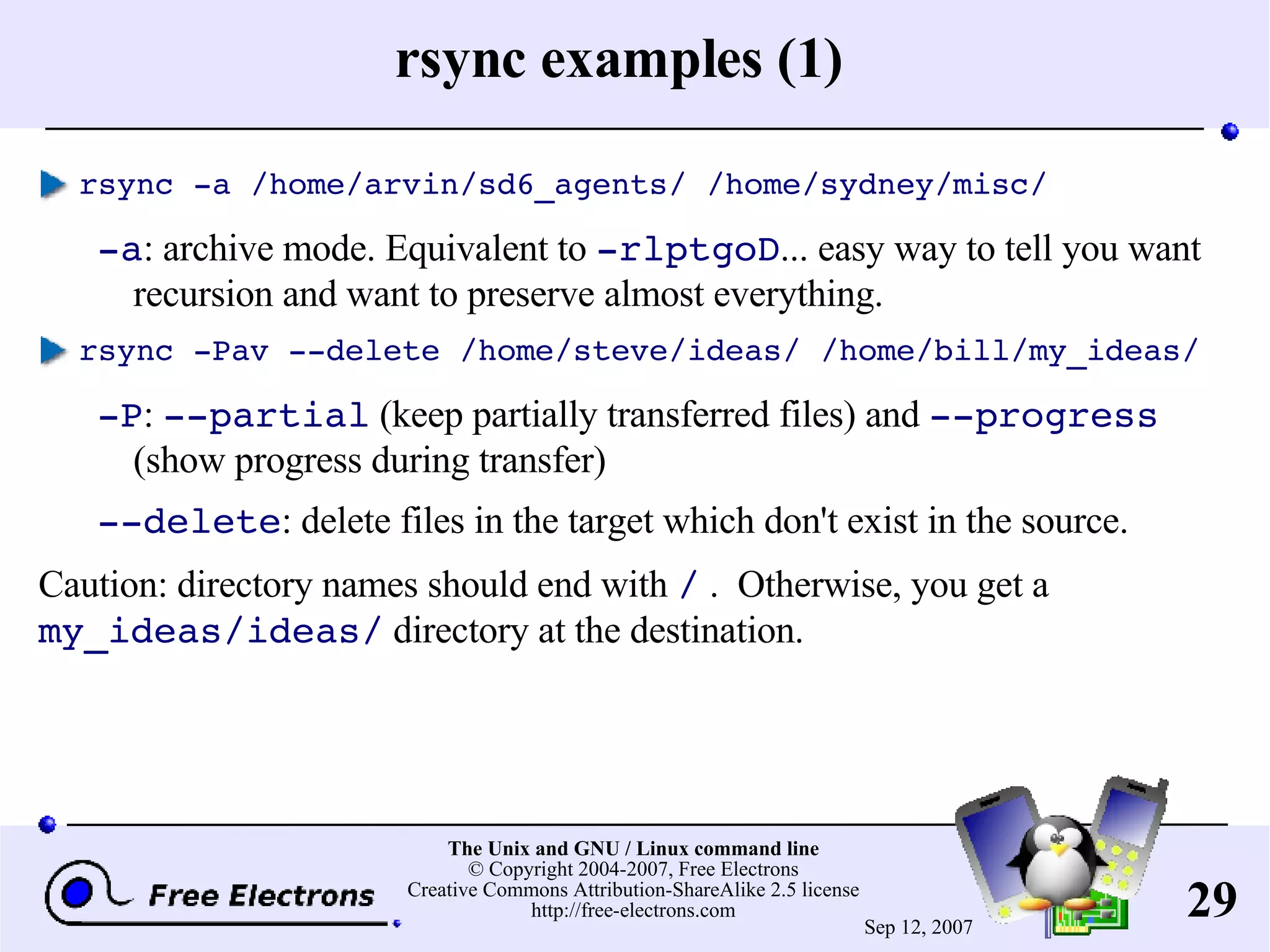 rsync examples (1) rsync -a /home/arvin/sd6_agents/ /home/sydney/misc/ -a : archive mode. Equivalent to -rlptgoD ... easy way to tell you want recursion and want to preserve almost everything. rsync -Pav --delete /home/steve/ideas/ /home/bill/my_ideas/ -P : --partial (keep partially transferred files) and --progress (show progress during transfer) --delete : delete files in the target which don't exist in the source. Caution : directory names should end with / . Otherwise, you get a my_ideas/ideas/ directory at the destination. 