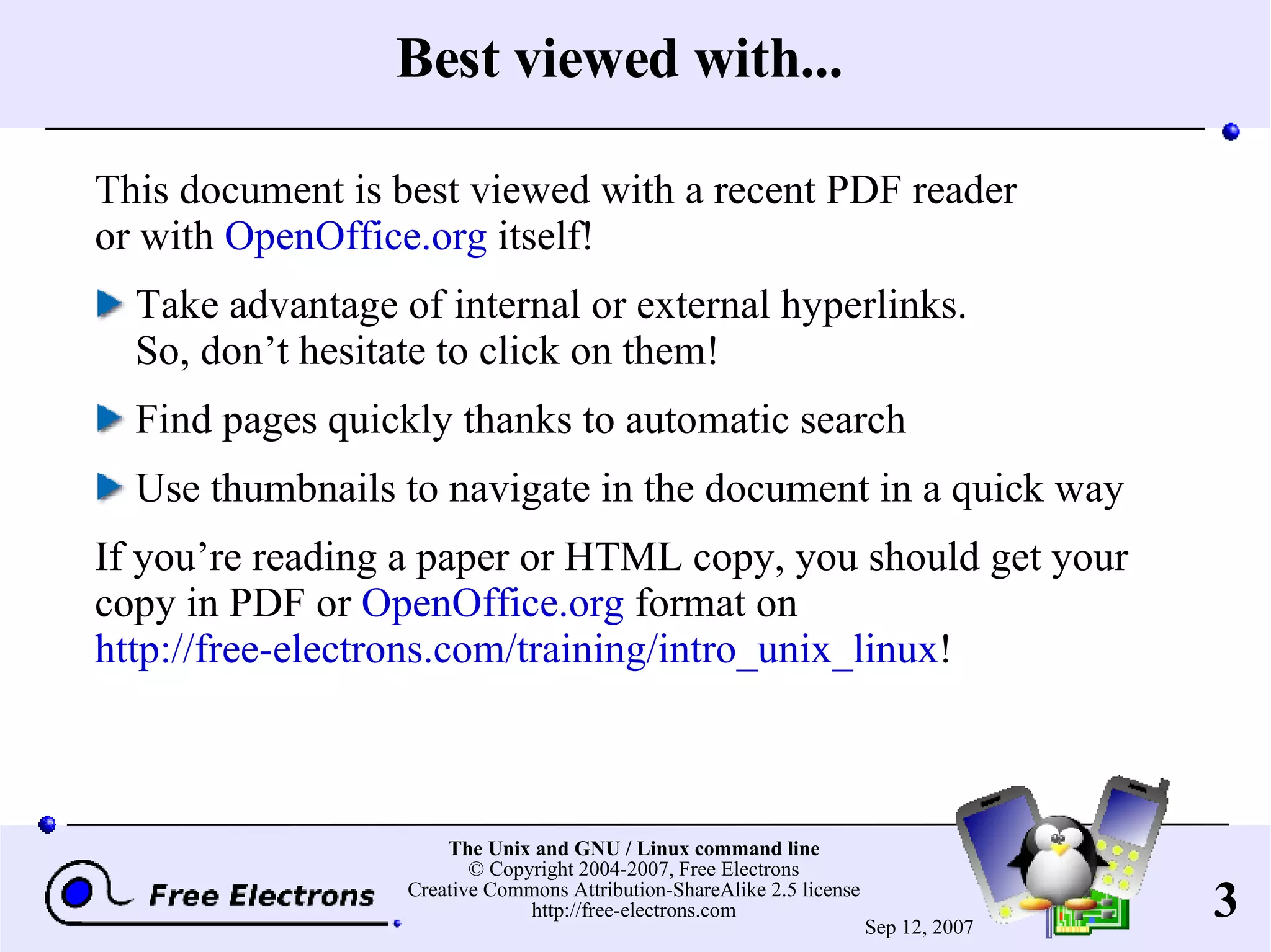 Best viewed with... This document is best viewed with a recent PDF reader or with OpenOffice.org itself! Take advantage of internal or external hyperlinks. So, don’t hesitate to click on them! Find pages quickly thanks to automatic search Use thumbnails to navigate in the document in a quick way If you’re reading a paper or HTML copy, you should get your copy in PDF or OpenOffice.org format on http://free-electrons.com/training/intro_unix_linux ! 