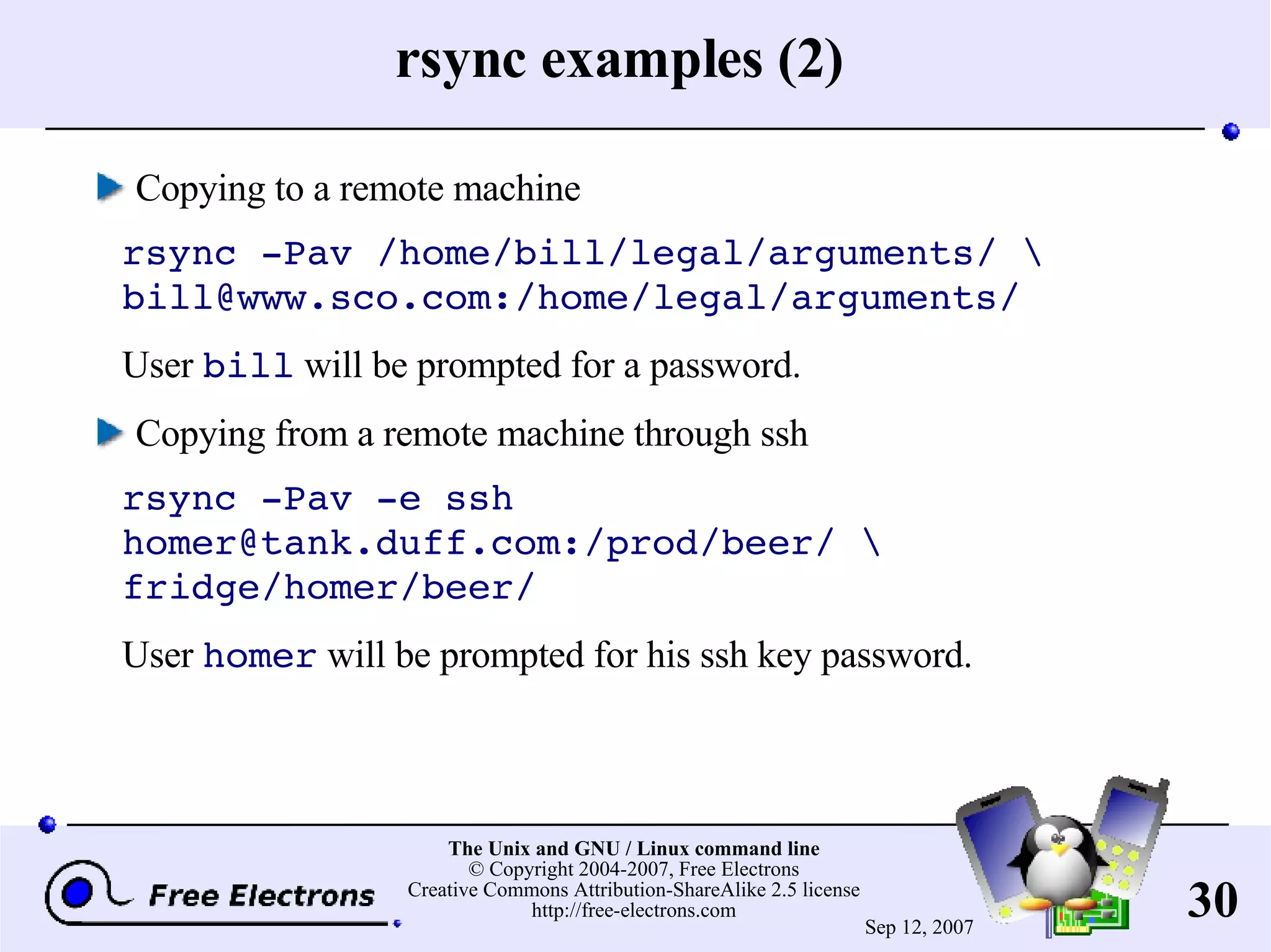 rsync examples (2) Copying to a remote machine rsync -Pav /home/bill/legal/arguments/ \ bill@www.sco.com:/home/legal/arguments/ User bill will be prompted for a password. Copying from a remote machine through ssh rsync -Pav -e ssh homer@tank.duff.com:/prod/beer/ \ fridge/homer/beer/ User homer will be prompted for his ssh key password. 