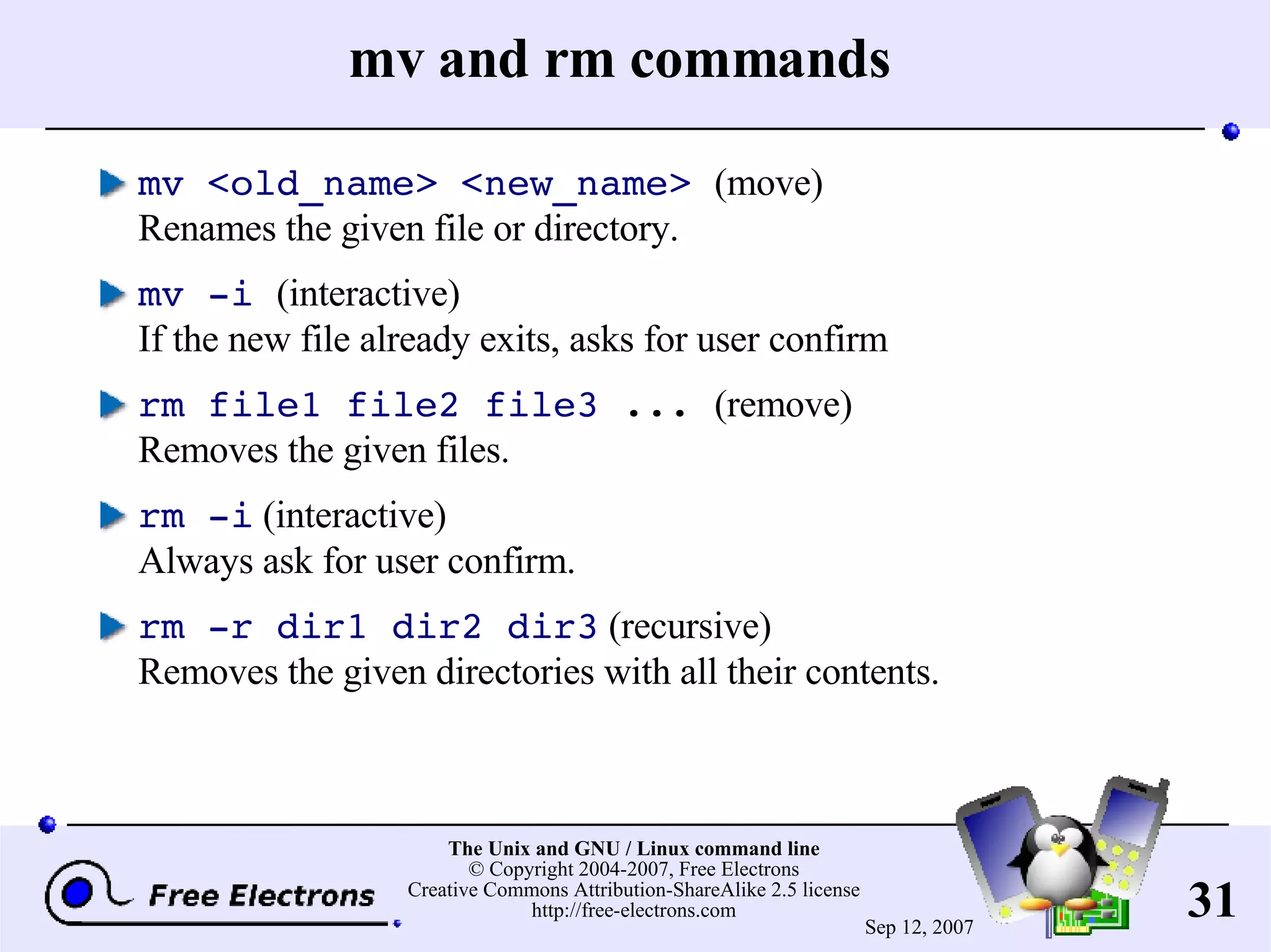 mv and rm commands mv <old_name> <new_name> (move) Renames the given file or directory. mv -i (interactive) If the new file already exits, asks for user confirm rm file1 file2 file3 ... (remove) Removes the given files. rm -i (interactive) Always ask for user confirm. rm -r dir1 dir2 dir3 (recursive) Removes the given directories with all their contents. 
