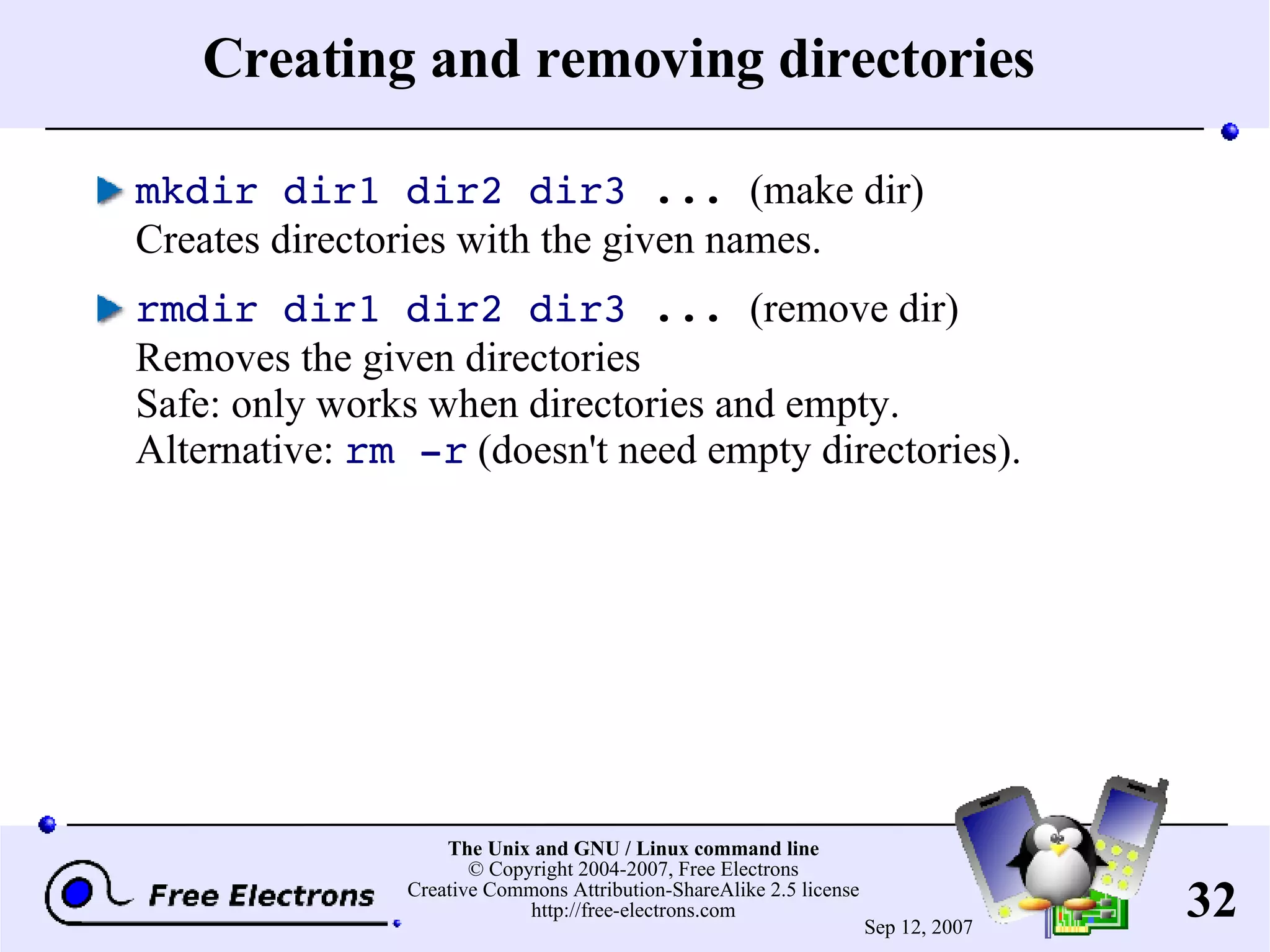 Creating and removing directories mkdir dir1 dir2 dir3 ... (make dir) Creates directories with the given names. rmdir dir1 dir2 dir3 ... (remove dir) Removes the given directories Safe: only works when directories and empty. Alternative: rm -r (doesn't need empty directories). 