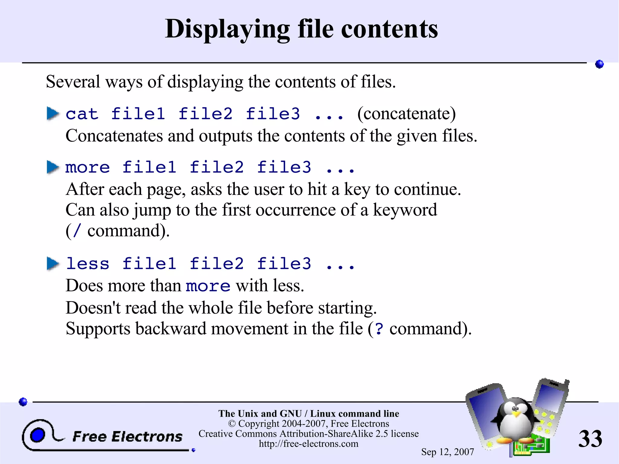 Displaying file contents Several ways of displaying the contents of files. cat file1 file2 file3 ... (concatenate) Concatenates and outputs the contents of the given files. more file1 file2 file3 ... After each page, asks the user to hit a key to continue. Can also jump to the first occurrence of a keyword ( / command). less file1 file2 file3 ... Does more than more with less. Doesn't read the whole file before starting. Supports backward movement in the file ( ? command). 