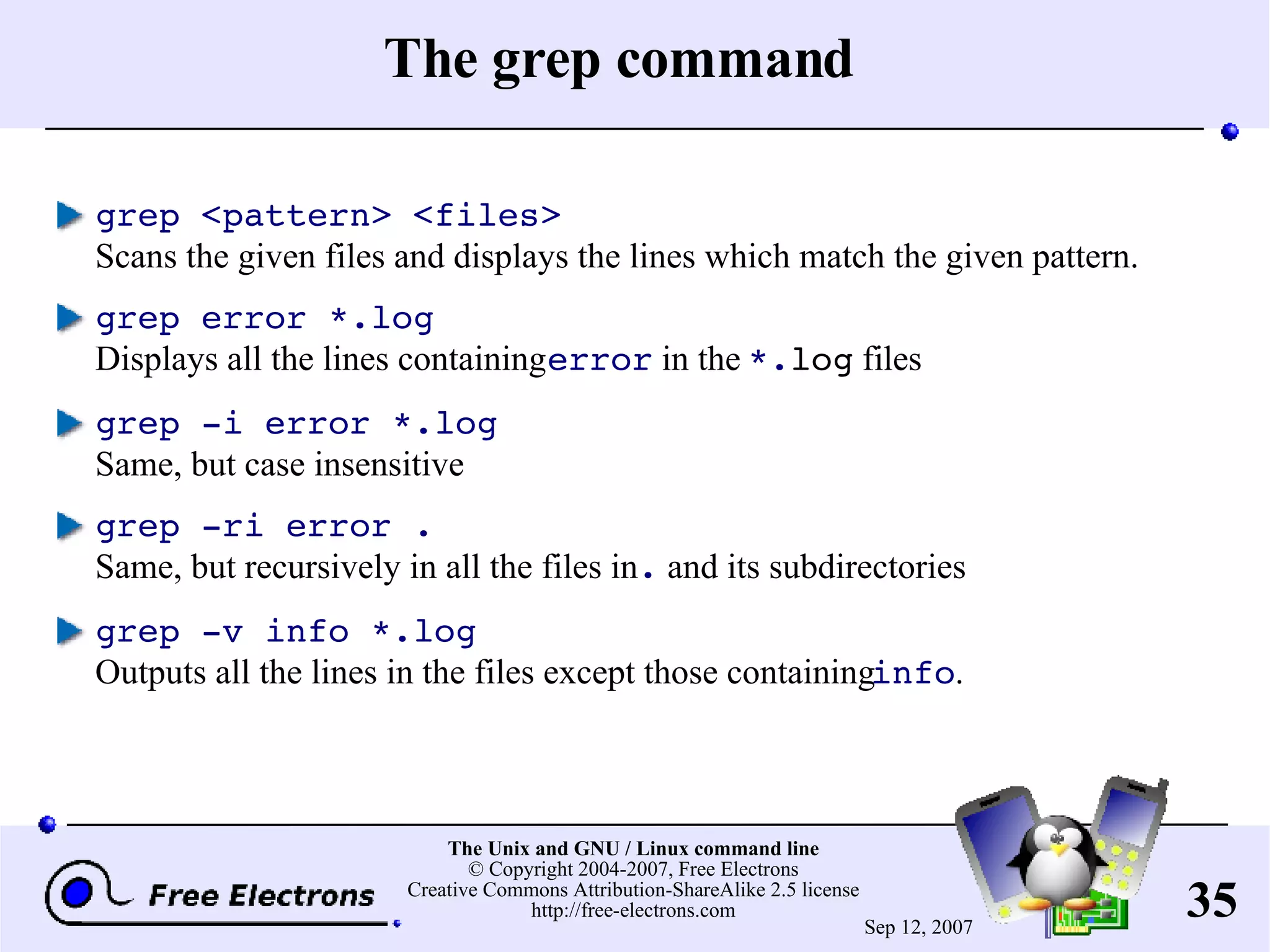 The grep command grep <pattern> <files> Scans the given files and displays the lines which match the given pattern. grep error *.log Displays all the lines containing error in the *. log files grep -i error *.log Same, but case insensitive grep -ri error . Same, but recursively in all the files in . and its subdirectories grep -v info *.log Outputs all the lines in the files except those containing info . 