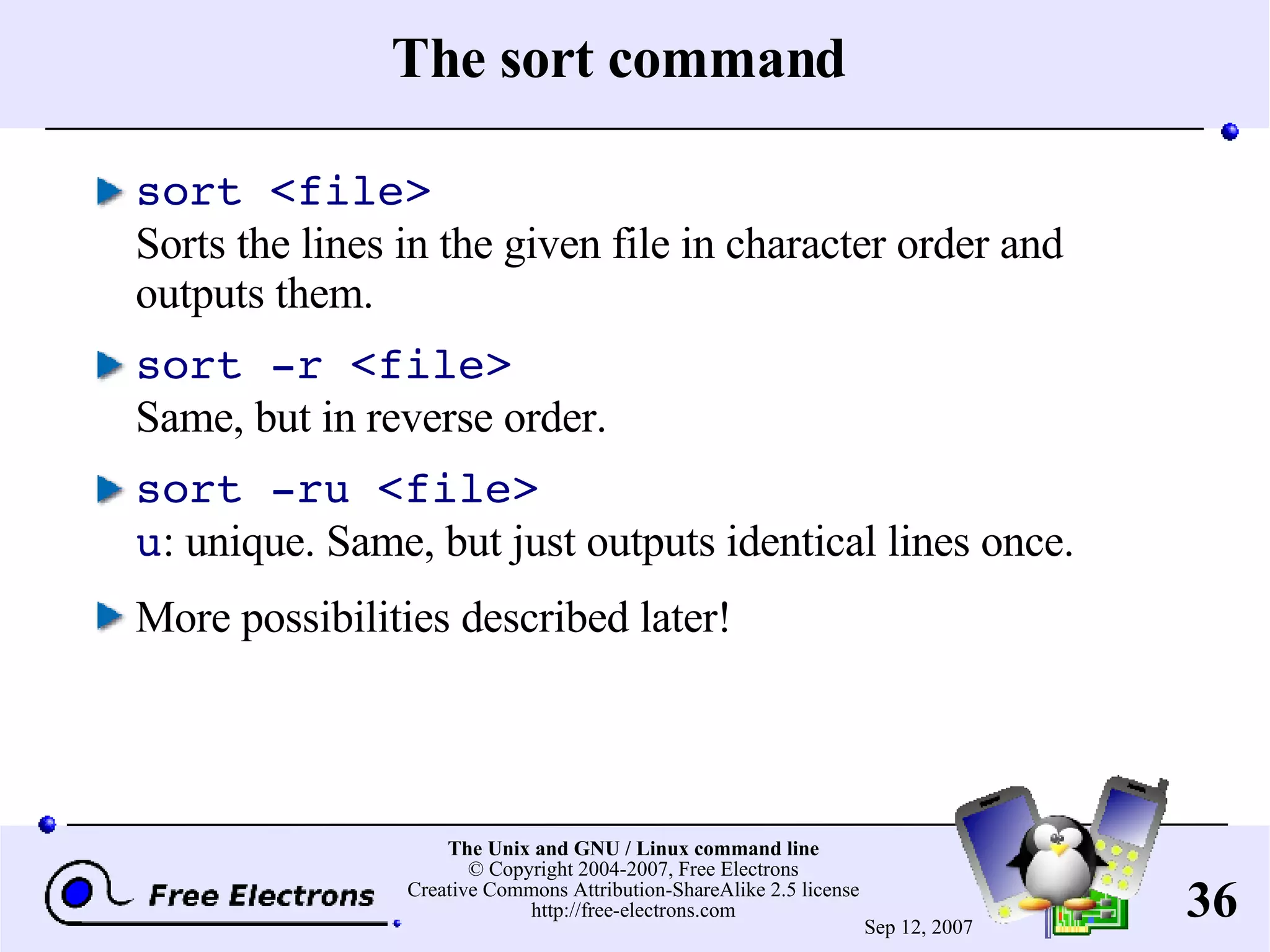 The sort command sort <file> Sorts the lines in the given file in character order and outputs them. sort -r <file> Same, but in reverse order. sort -ru <file> u : unique. Same, but just outputs identical lines once. More possibilities described later! 