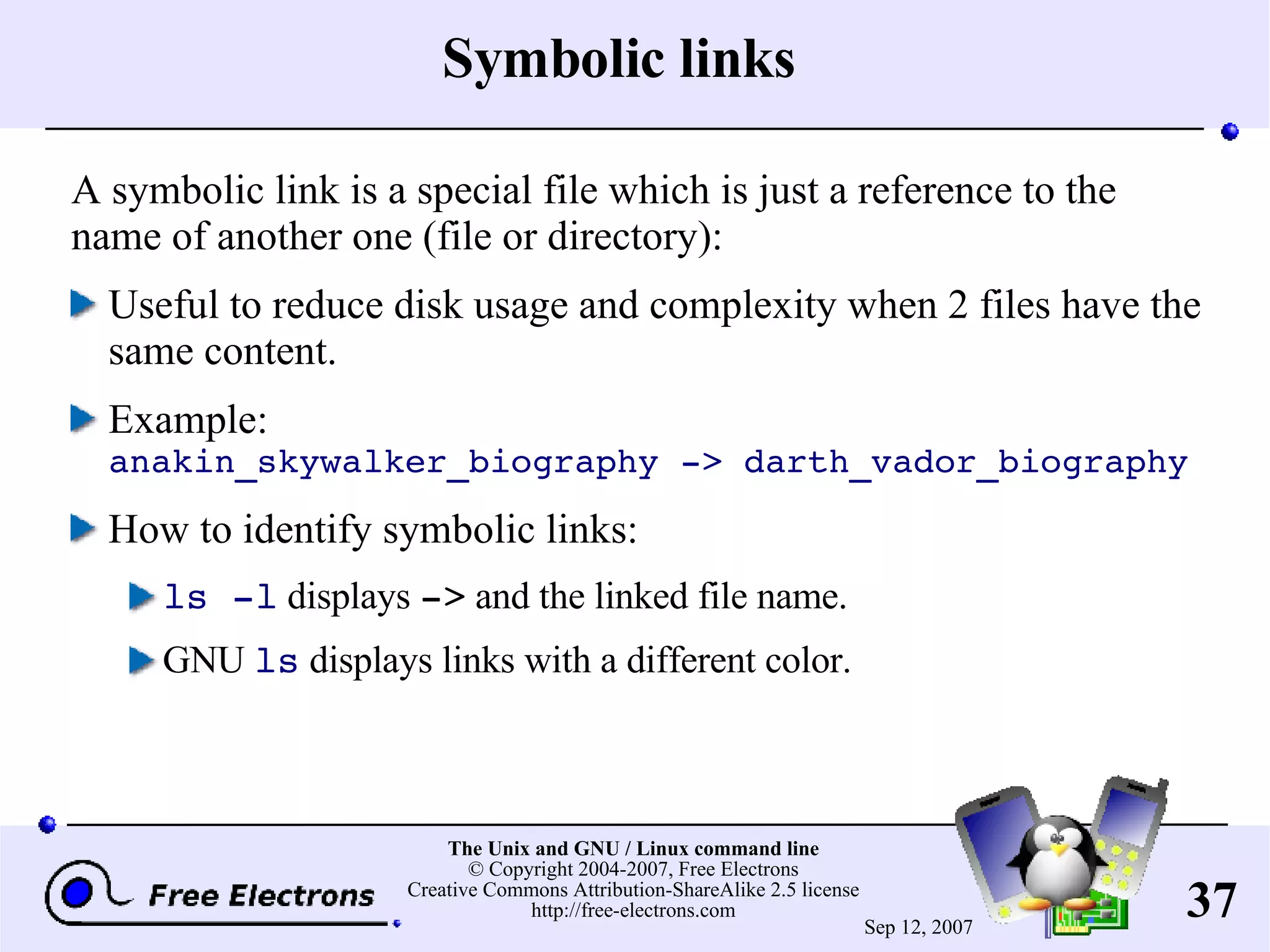 Symbolic links A symbolic link is a special file which is just a reference to the name of another one (file or directory): Useful to reduce disk usage and complexity when 2 files have the same content. Example: anakin_skywalker_biography -> darth_vador_biography How to identify symbolic links: ls -l displays -> and the linked file name. GNU ls displays links with a different color. 