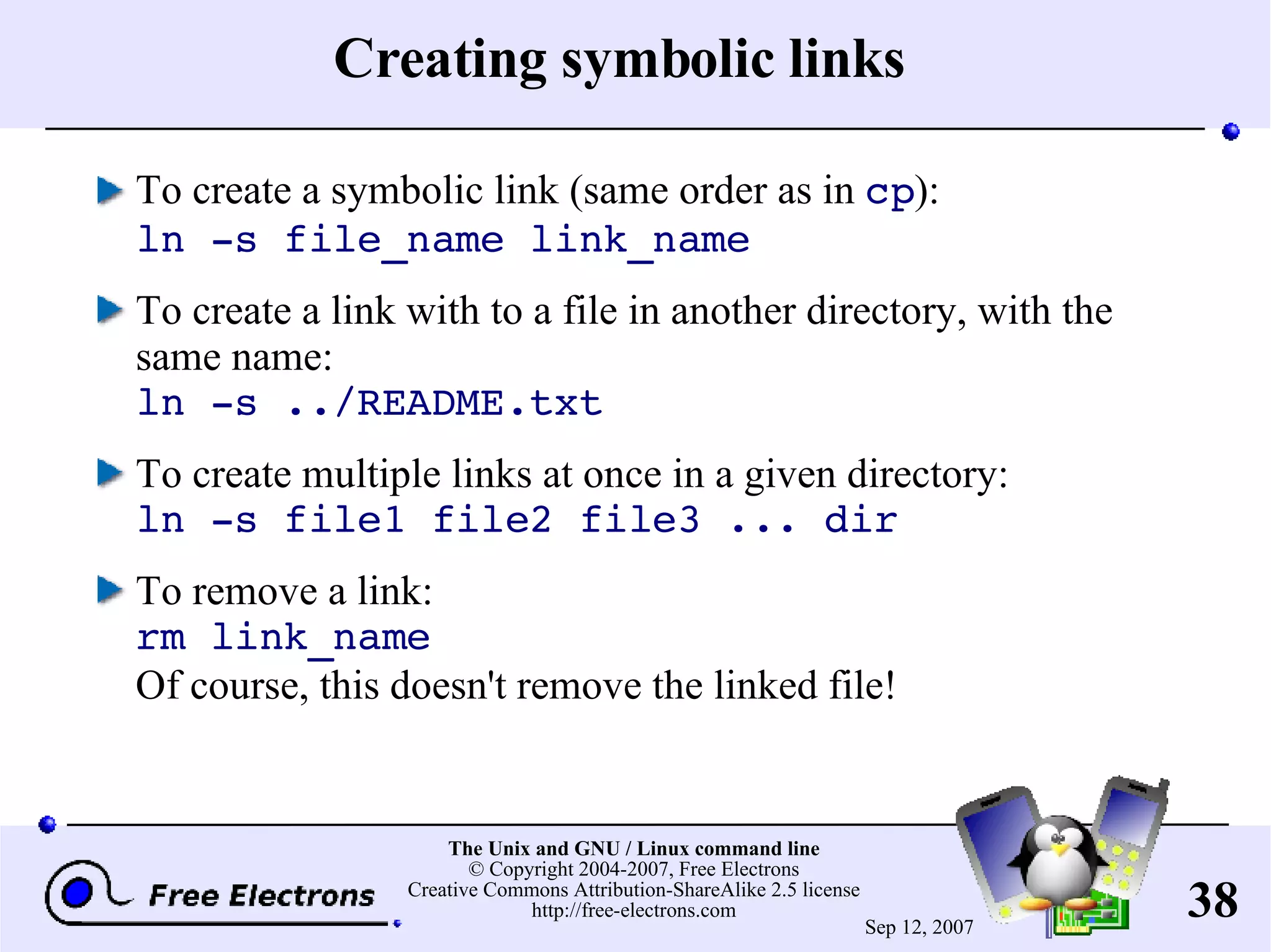 Creating symbolic links To create a symbolic link (same order as in cp ): ln -s file_name link_name To create a link with to a file in another directory, with the same name: ln -s ../README.txt To create multiple links at once in a given directory: ln -s file1 file2 file3 ... dir To remove a link: rm link_name Of course, this doesn't remove the linked file! 