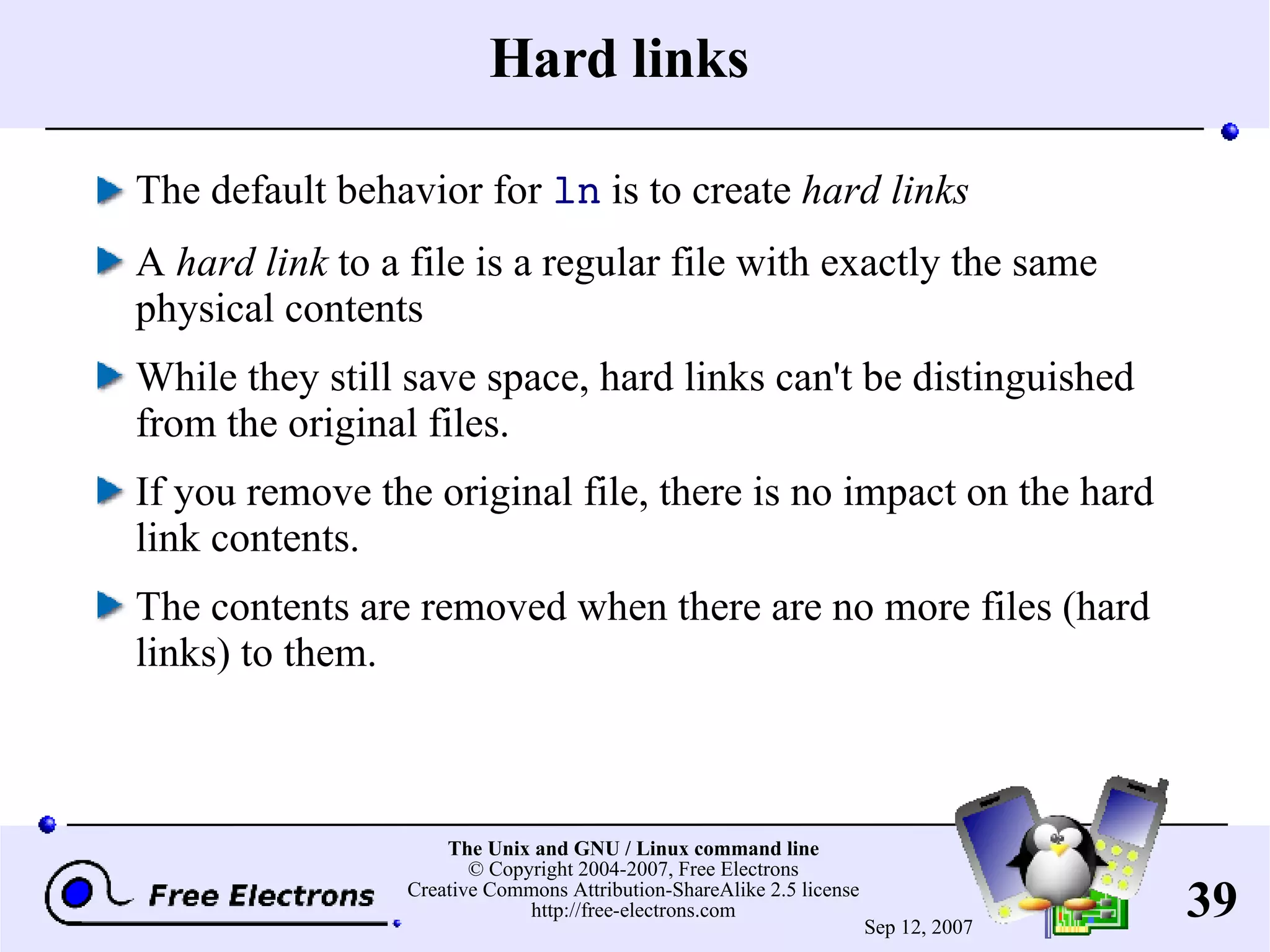 Hard links The default behavior for ln is to create hard links A hard link to a file is a regular file with exactly the same physical contents While they still save space, hard links can't be distinguished from the original files. If you remove the original file, there is no impact on the hard link contents. The contents are removed when there are no more files (hard links) to them. 