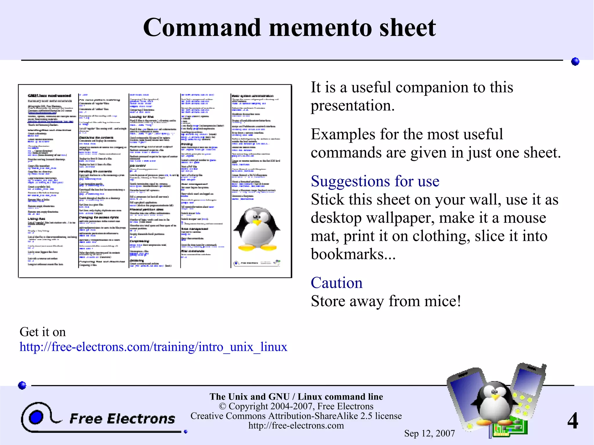 Command memento sheet It is a useful companion to this presentation. Examples for the most useful commands are given in just one sheet. Suggestions for use Stick this sheet on your wall, use it as desktop wallpaper, make it a mouse mat, print it on clothing, slice it into bookmarks... Caution Store away from mice! Get it on http://free-electrons.com/training/intro_unix_linux 