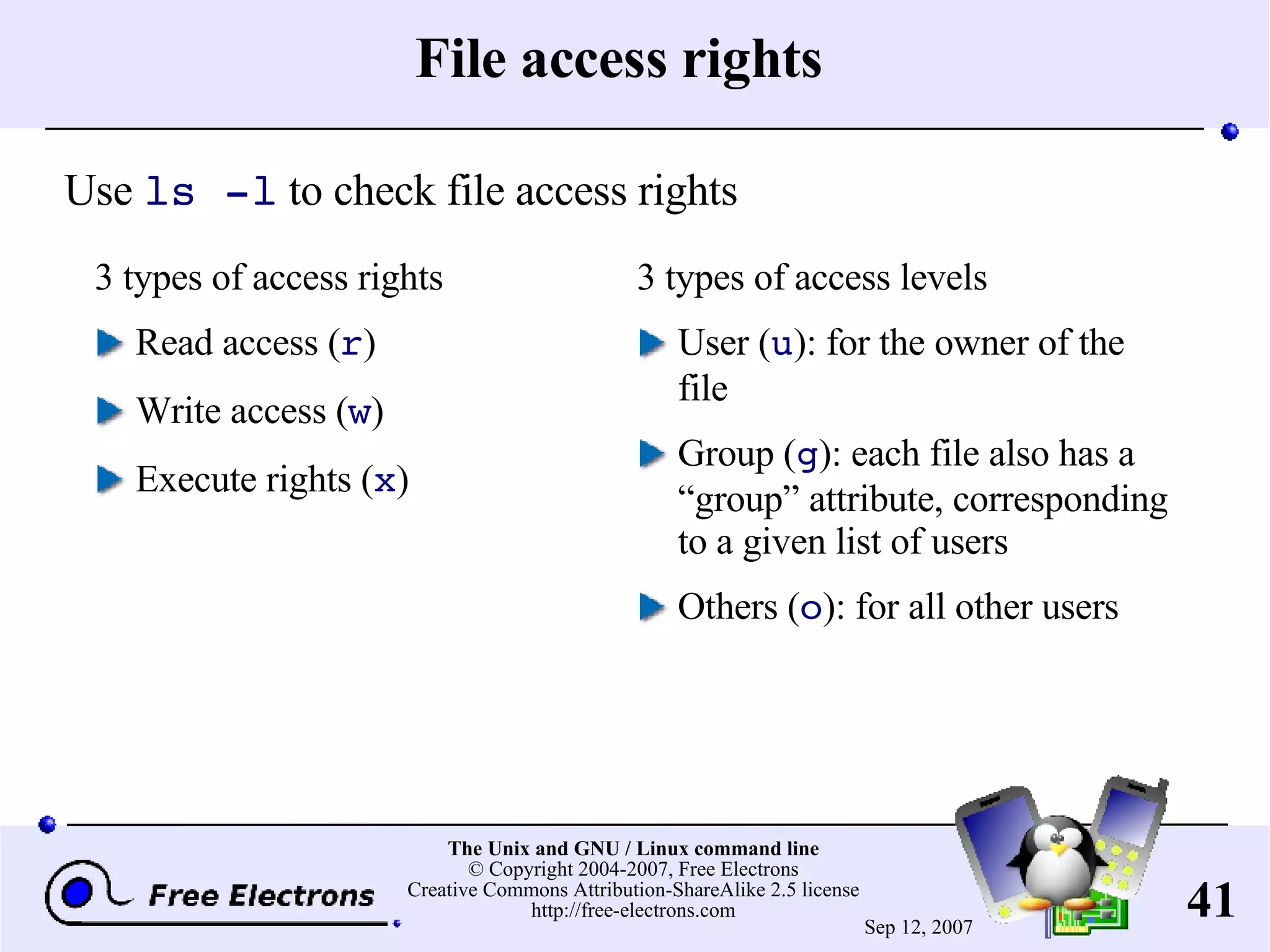 File access rights 3 types of access rights Read access ( r ) Write access ( w ) Execute rights ( x ) 3 types of access levels User ( u ): for the owner of the file Group ( g ): each file also has a “group” attribute, corresponding to a given list of users Others ( o ): for all other users Use ls -l to check file access rights 