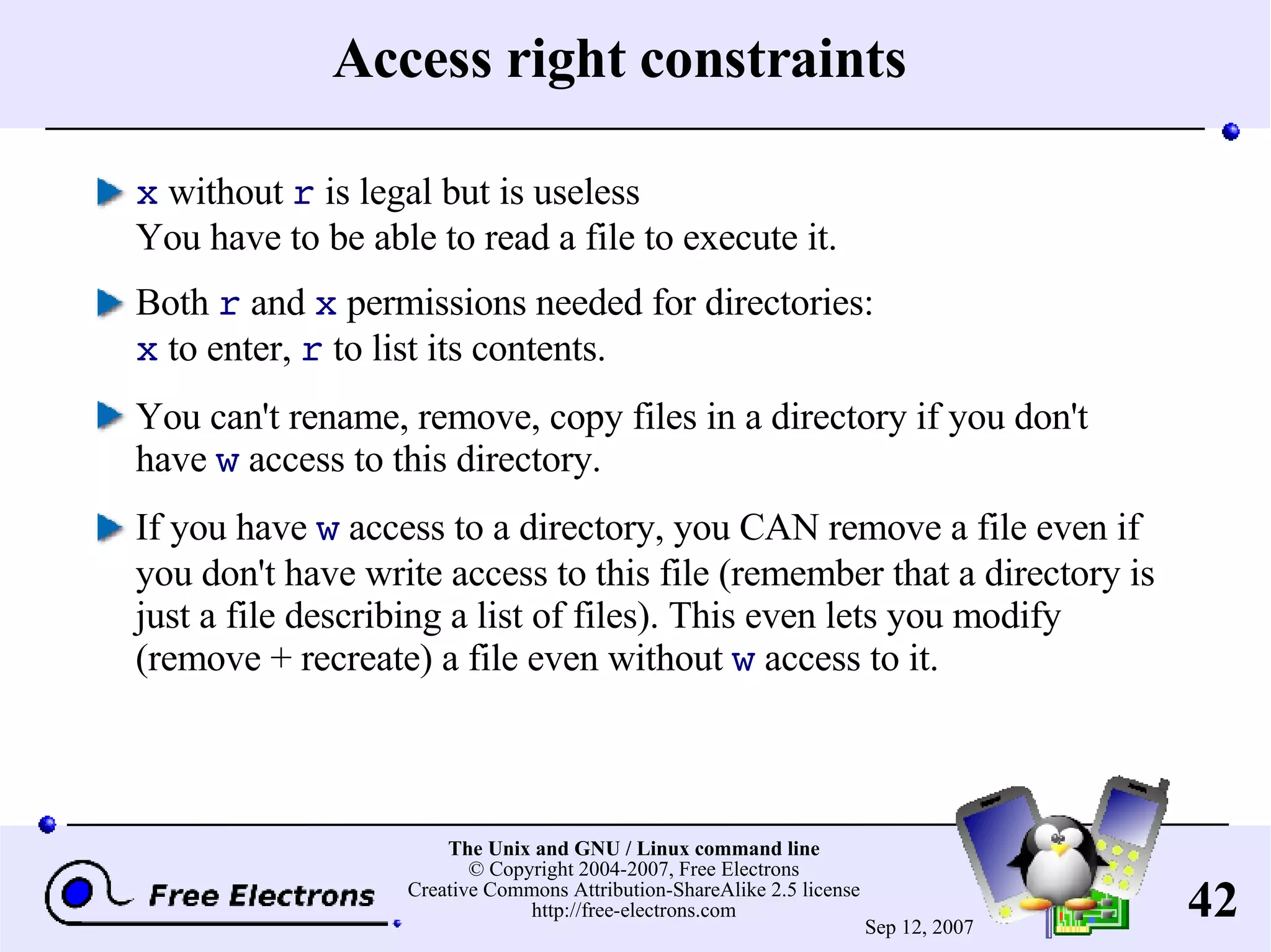 Access right constraints x without r is legal but is useless You have to be able to read a file to execute it. Both r and x permissions needed for directories: x to enter, r to list its contents. You can't rename, remove, copy files in a directory if you don't have w access to this directory. If you have w access to a directory, you CAN remove a file even if you don't have write access to this file (remember that a directory is just a file describing a list of files). This even lets you modify (remove + recreate) a file even without w access to it. 