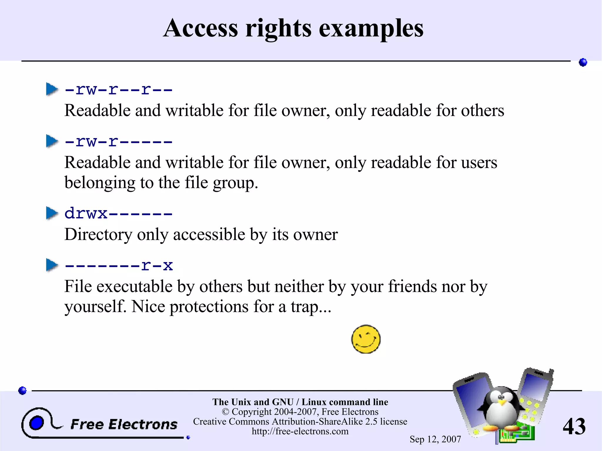 Access rights examples -rw-r--r-- Readable and writable for file owner, only readable for others -rw-r----- Readable and writable for file owner, only readable for users belonging to the file group. drwx------ Directory only accessible by its owner -------r-x File executable by others but neither by your friends nor by yourself. Nice protections for a trap... 