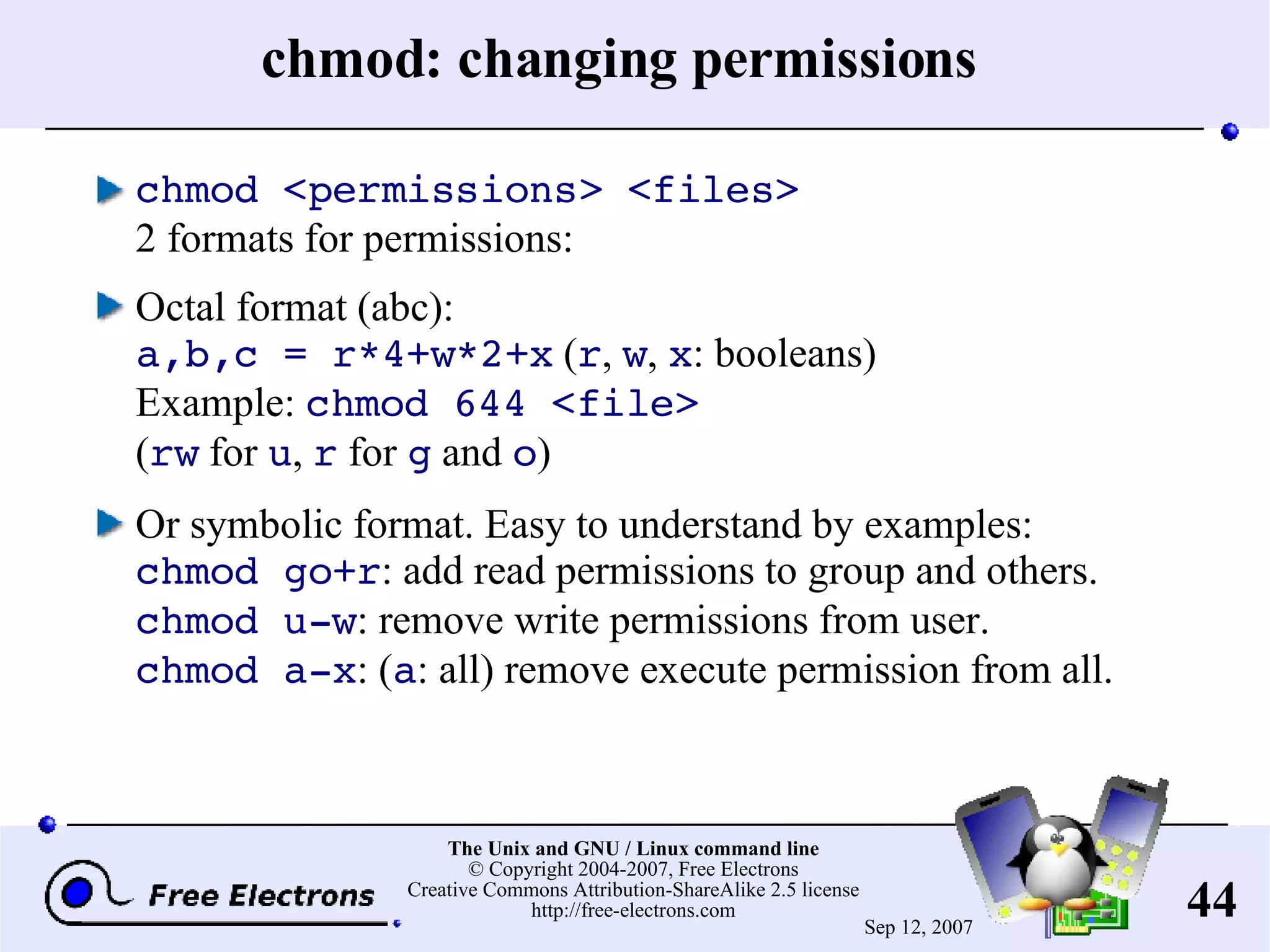 chmod: changing permissions chmod <permissions> <files> 2 formats for permissions: Octal format (abc): a,b,c = r*4+w*2+x ( r , w , x : booleans) Example: chmod 644 <file> ( rw for u , r for g and o ) Or symbolic format. Easy to understand by examples: chmod go+r : add read permissions to group and others. chmod u-w : remove write permissions from user. chmod a-x : ( a : all) remove execute permission from all. 