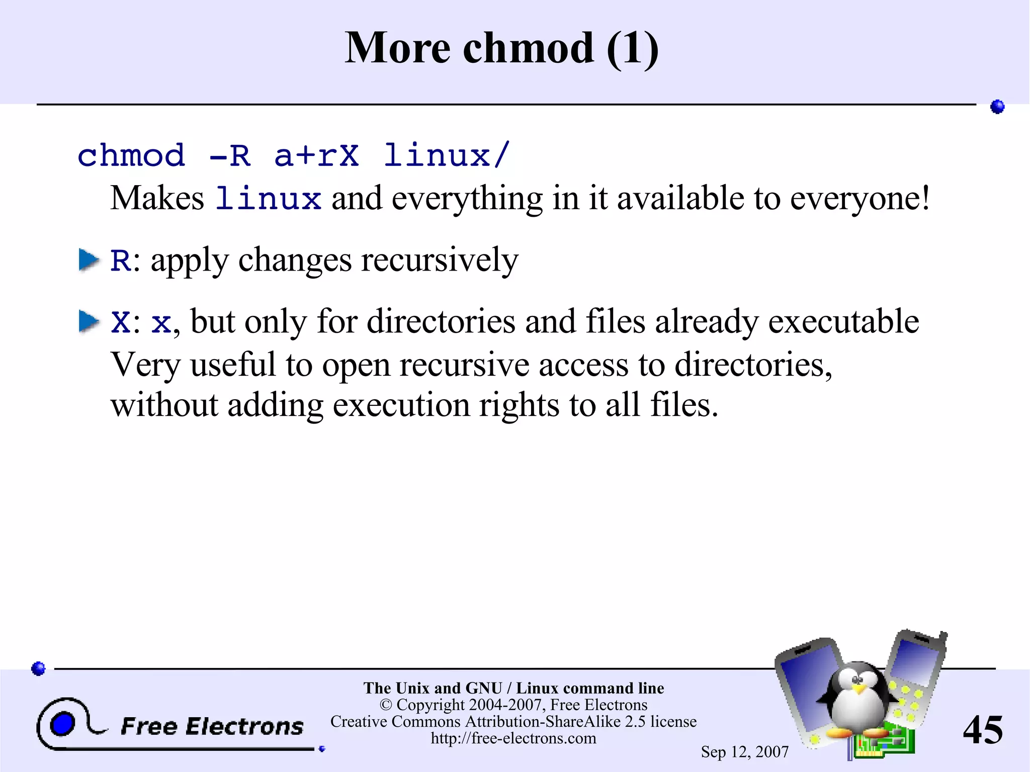 More chmod (1) chmod -R a+rX linux/ Makes linux and everything in it available to everyone! R : apply changes recursively X : x , but only for directories and files already executable Very useful to open recursive access to directories, without adding execution rights to all files. 