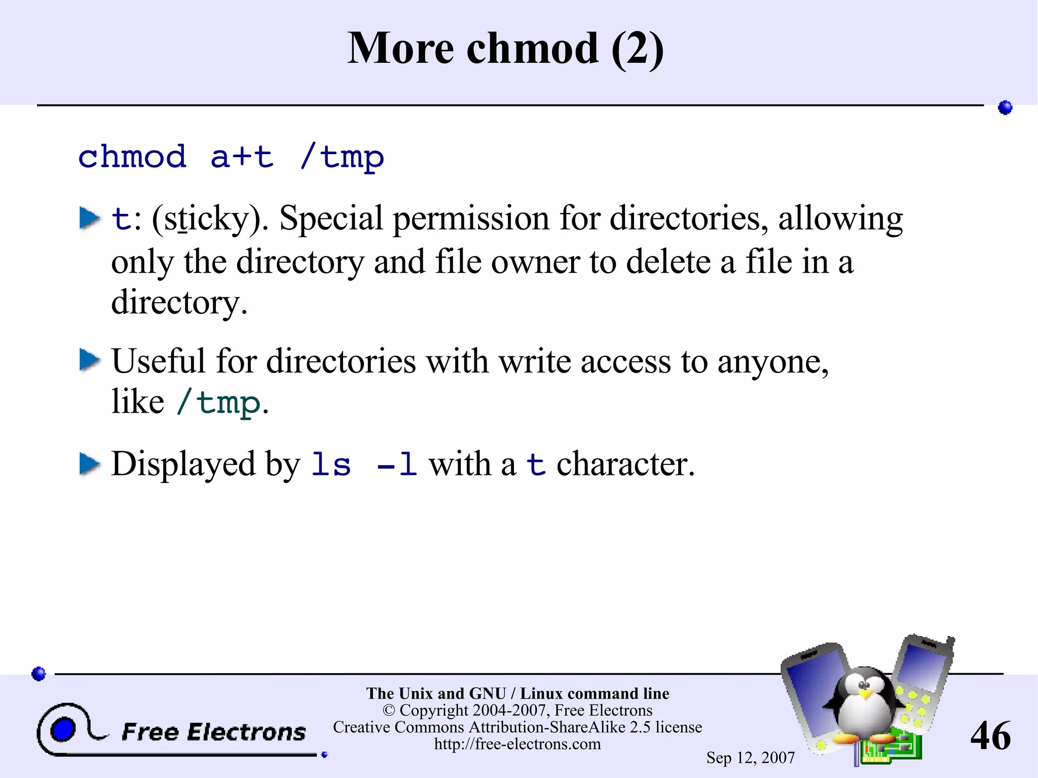 More chmod (2) chmod a+t /tmp t : (s t icky). Special permission for directories, allowing only the directory and file owner to delete a file in a directory. Useful for directories with write access to anyone, like /tmp . Displayed by ls -l with a t character. 