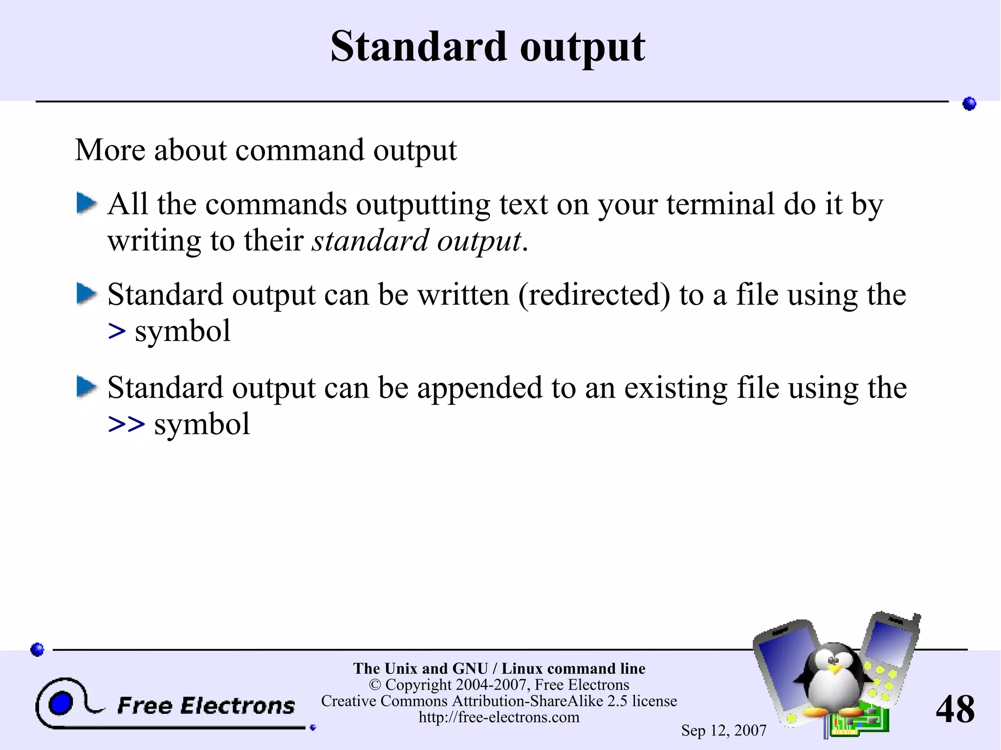 Standard output More about command output All the commands outputting text on your terminal do it by writing to their standard output . Standard output can be written (redirected) to a file using the > symbol Standard output can be appended to an existing file using the >> symbol 