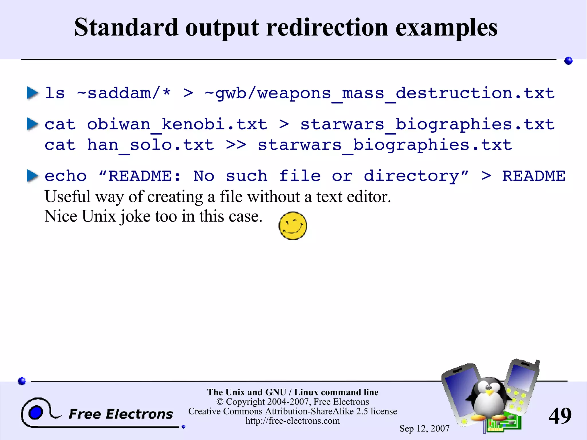 Standard output redirection examples ls ~saddam/* > ~gwb/weapons_mass_destruction.txt cat obiwan_kenobi.txt > starwars_biographies.txt cat han_solo.txt >> starwars_biographies.txt echo “README: No such file or directory” > README Useful way of creating a file without a text editor. Nice Unix joke too in this case. 