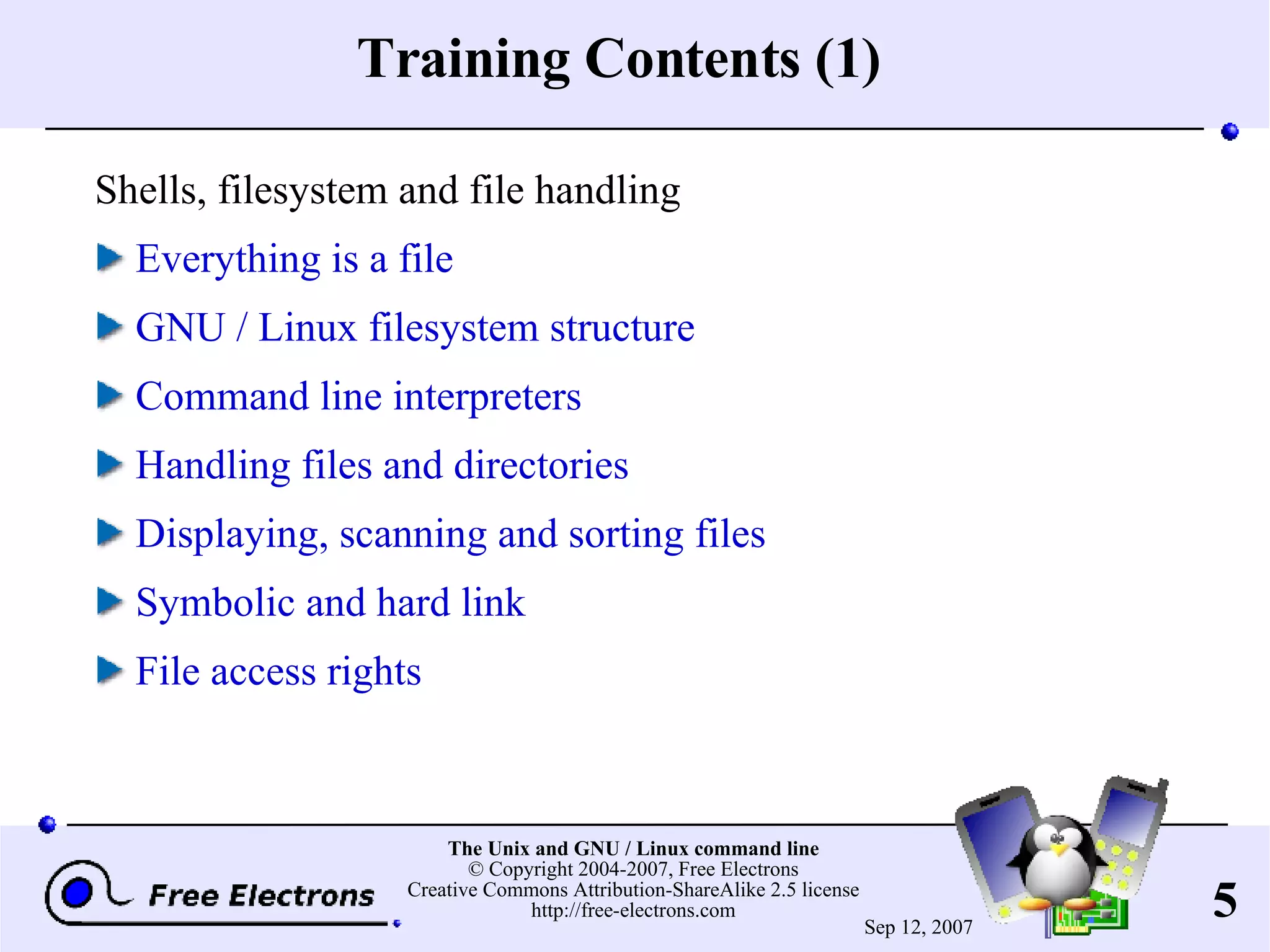 Training Contents (1) Shells, filesystem and file handling Everything is a file GNU / Linux filesystem structure Command line interpreters Handling files and directories Displaying, scanning and sorting files Symbolic and hard link File access rights 