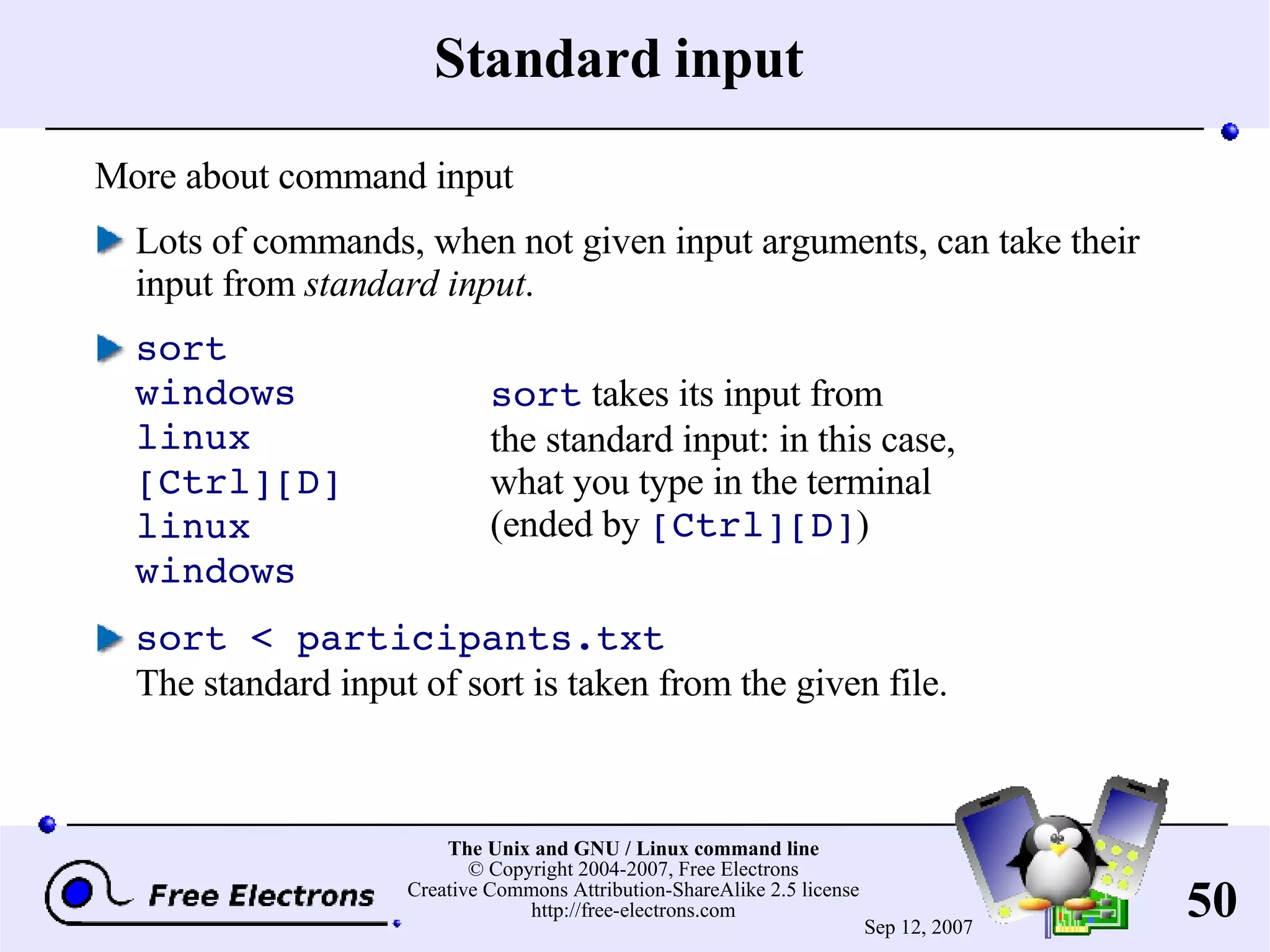 Standard input More about command input Lots of commands, when not given input arguments, can take their input from standard input . sort windows linux [Ctrl][D] linux windows sort < participants.txt The standard input of sort is taken from the given file. sort takes its input from the standard input: in this case, what you type in the terminal (ended by [Ctrl][D] ) 