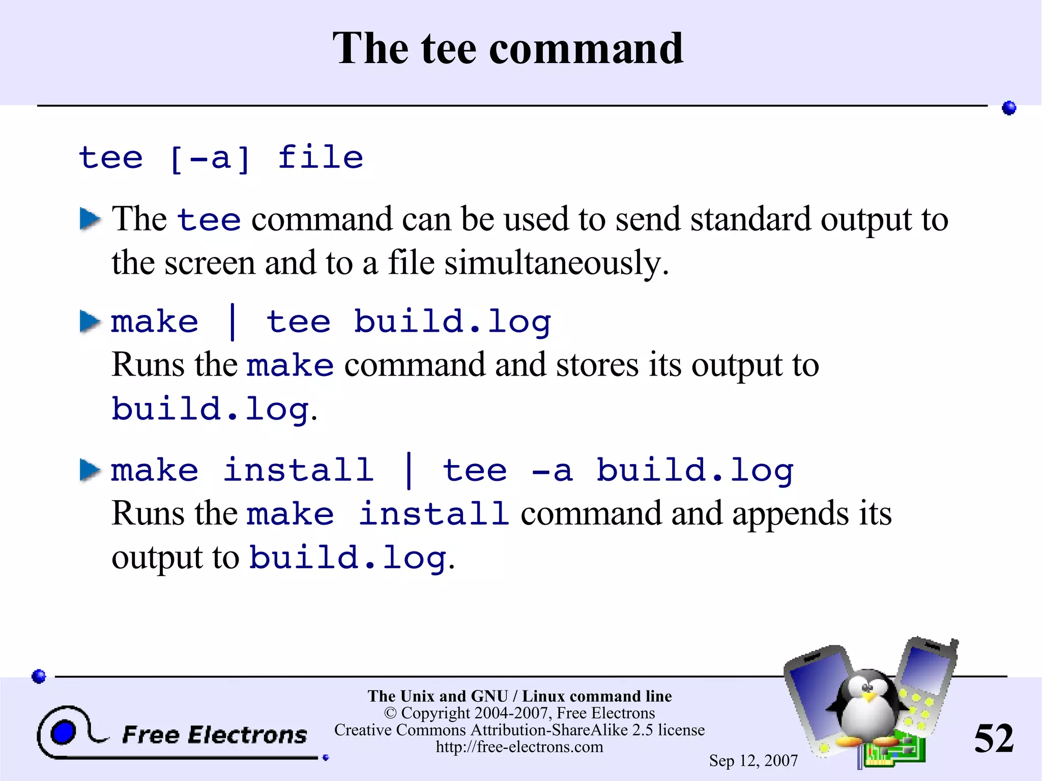 The tee command tee [-a] file The tee command can be used to send standard output to the screen and to a file simultaneously. make | tee build.log Runs the make command and stores its output to build.log . make install | tee -a build.log Runs the make install command and appends its output to build.log . 