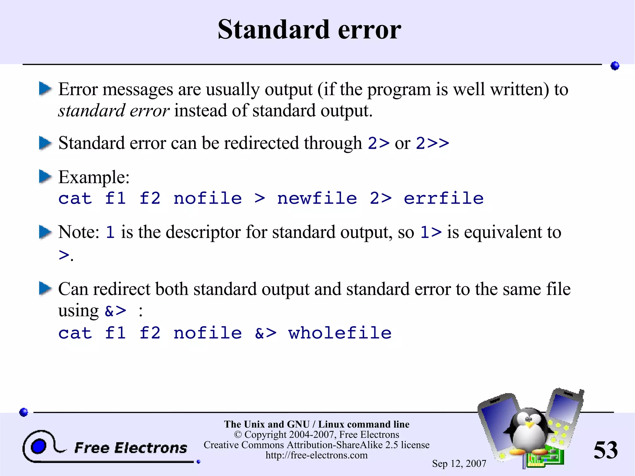 Standard error Error messages are usually output (if the program is well written) to standard error instead of standard output. Standard error can be redirected through 2> or 2>> Example: cat f1 f2 nofile > newfile 2> errfile Note: 1 is the descriptor for standard output, so 1> is equivalent to > . Can redirect both standard output and standard error to the same file using &> : cat f1 f2 nofile &> wholefile 