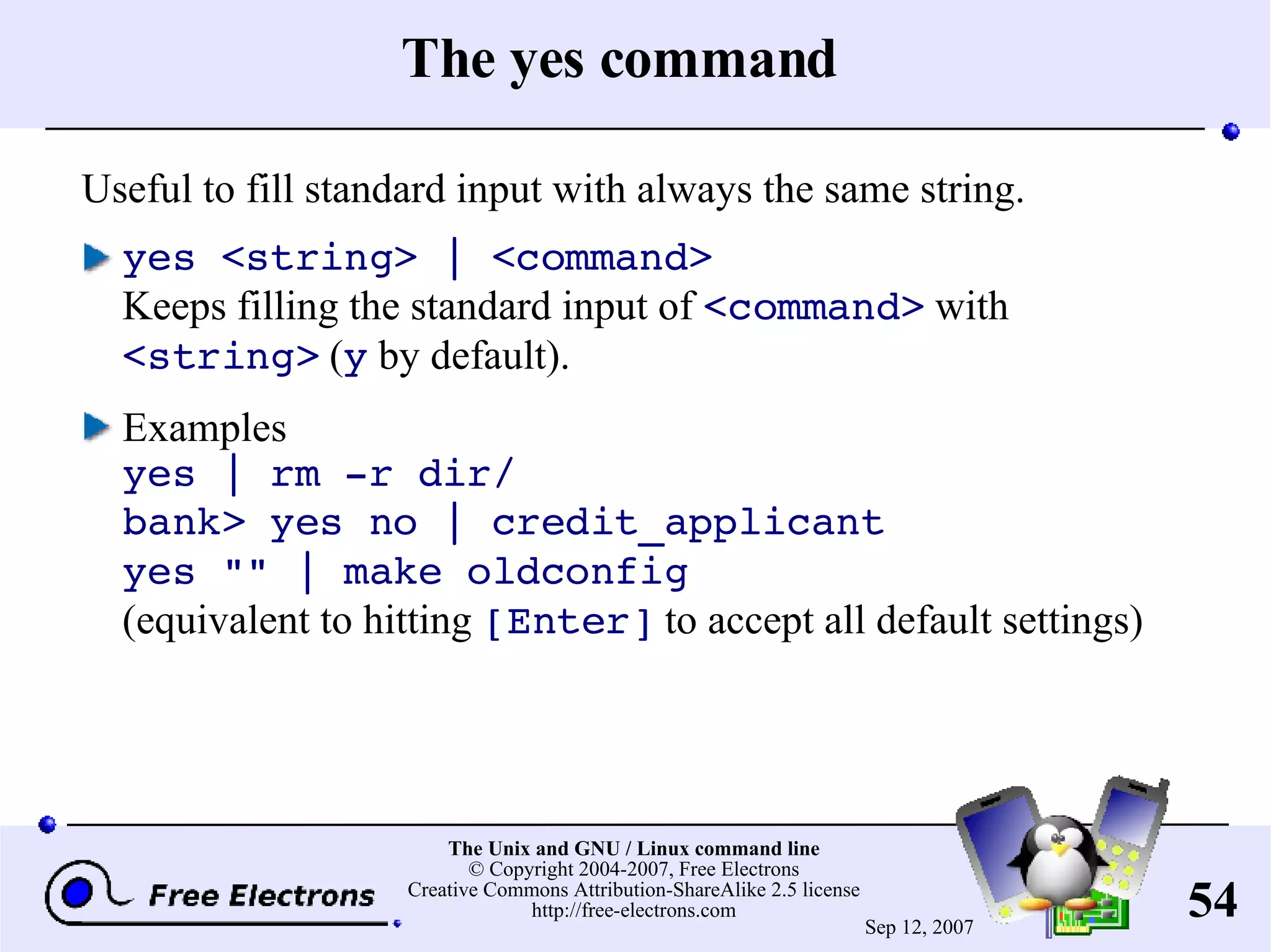 The yes command Useful to fill standard input with always the same string. yes <string> | <command> Keeps filling the standard input of <command> with <string> ( y by default). Examples yes | rm -r dir/ bank> yes no | credit_applicant yes &quot;&quot; | make oldconfig (equivalent to hitting [Enter] to accept all default settings) 