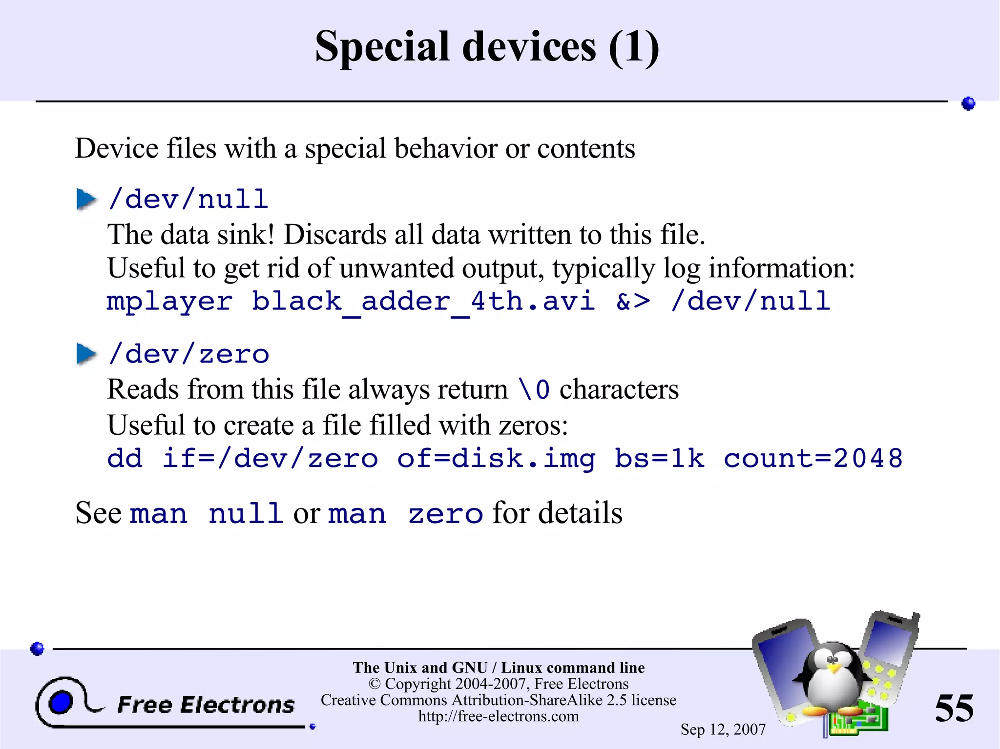 Special devices (1) Device files with a special behavior or contents /dev/null The data sink! Discards all data written to this file. Useful to get rid of unwanted output, typically log information: mplayer black_adder_4th.avi &> /dev/null /dev/zero Reads from this file always return \0 characters Useful to create a file filled with zeros: dd if=/dev/zero of=disk.img bs=1k count=2048 See man null or man zero for details 