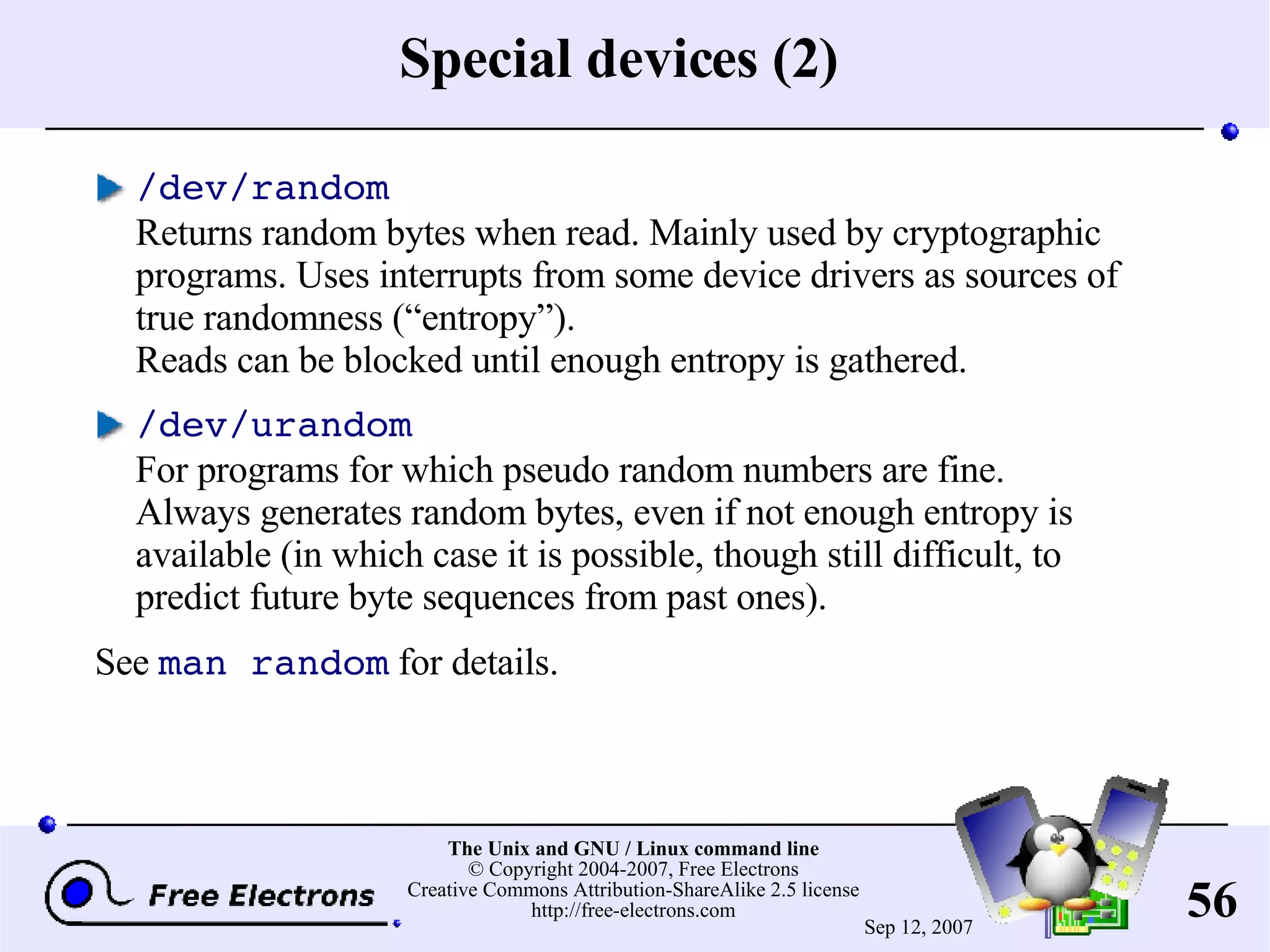 Special devices (2) /dev/random Returns random bytes when read. Mainly used by cryptographic programs. Uses interrupts from some device drivers as sources of true randomness (“entropy”). Reads can be blocked until enough entropy is gathered. /dev/urandom For programs for which pseudo random numbers are fine. Always generates random bytes, even if not enough entropy is available (in which case it is possible, though still difficult, to predict future byte sequences from past ones). See man random for details. 