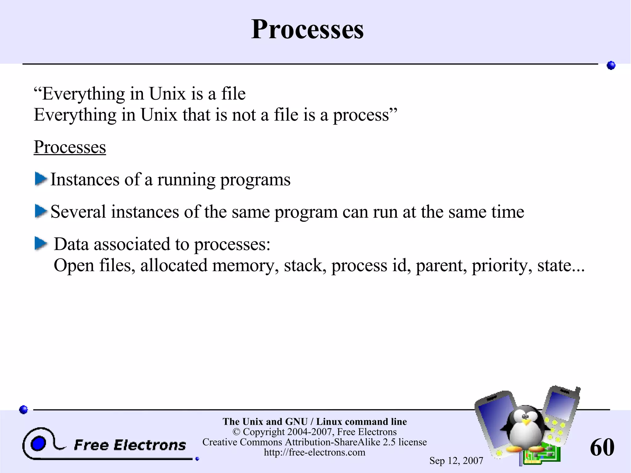 Processes “ Everything in Unix is a file Everything in Unix that is not a file is a process” Processes Instances of a running programs Several instances of the same program can run at the same time Data associated to processes: Open files, allocated memory, stack, process id, parent, priority, state... 